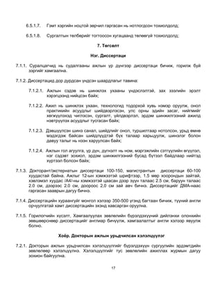 6.5.1.7.   Гэмт хэргийн ноцтой зөрчил гаргасан нь нотлогдсон тохиолдолд;

    6.5.1.8.   Сургалтын төлбөрийг тогтоосон хугацаанд төлөөгүй тохиолдолд;

                                      7. Төгсөлт

                                   Нэг. Диссертаци

7.1.1. Суралцагчид нь судалгааны ажлын үр дүнгээр диссертаци бичиж, горилж буй
       зэргийг хамгаална.

7.1.2. Диссертацид дор дурдсан үндсэн шаардлагыг тавина:

     7.1.2.1. Ажлын сэдэв нь шинжлэх ухааны үндэслэлтэй, зах зээлийн эрэлт
              хэрэгцээнд нийцсэн байх;

     7.1.2.2. Ажил нь шинжлэх ухаан, технологид тодорхой хувь нэмэр оруулж, онол
              практикийн асуудлыг шийдвэрлэсэн, улс орны эдийн засаг, нийгмийг
              хөгжүүлэхэд чиглэсэн, сургалт, үйлдвэрлэл, эрдэм шинжилгээний ажилд
              нэвтрүүлэх асуудлыг тусгасан байх;

     7.1.2.3. Дэвшүүлсэн шинэ санал, шийдлийг онол, туршилтаар нотолсон, урьд өмнө
              мэдэгдэж байсан шийдлүүдтэй бүх талаар харьцуулж, шинэлэг болон
              давуу талыг нь нээн харуулсан байх;

     7.1.2.4. Ажлын гол агуулга, үр дүн, дүгнэлт нь ном, мэргэжлийн сэтгүүлийн өгүүлэл,
              нэг сэдэвт зохиол, эрдэм шинжилгээний бусад бүтээл байдлаар нийтэд
              хүртээл болсон байх;

7.1.3. Докторант/экстернатын диссертаци 100-150, магистрантын диссертаци 60-100
       хуудастай байна. Ажлыг 12-ын хэмжээтэй шрифтээр, 1.5 мөр хоорондын зайтай,
       хэвлэмэл хуудас /А4/-ны хэмжээтэй цаасан дээр зүүн талаас 2.5 см, баруун талаас
       2.0 см, дээрээс 2.0 см, доороос 2,0 см зай авч бичнэ. Диссертацийг ДМА-наас
       гаргасан зааврын дагуу бичнэ.

7.1.4. Диссертацийн хураангуйг монгол хэлээр 350-500 үгэнд багтаан бичиж, түүний англи
       орчуулгатай хамт диссертацийн эхэнд хавсарган оруулна.

7.1.5. Горилогчийн хүсэлт, Хамгаалуулах зөвлөлийн бүрэлдэхүүний дийлэнхи олонхийн
       зөвшөөрснөөр диссертацийг англиар бичүүлж, хамгаалалтыг англи хэлээр явуулж
       болно.

                    Хоёр. Докторын ажлын урьдчилсан хэлэлцүүлэг

7.2.1. Докторын ажлын урьдчилсан хэлэлцүүлгийг бүрэлдэхүүн сургуулийн эрдэмтдийн
       зөвлөлөөр хэлэлцүүлнэ. Хэлэлцүүлгийг тус зөвлөлийн ажиллах журмын дагуу
       зохион байгуулна.

                                            17
 