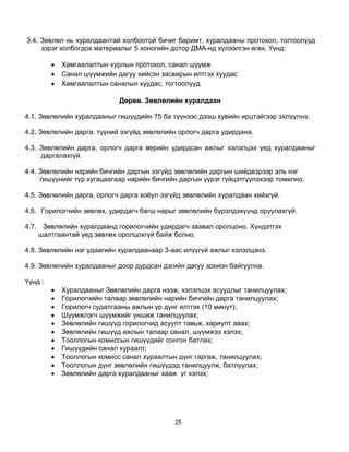 3.4. Зөвлөл нь хуралдаантай холбоотой бичиг баримт, хуралдааны протокол, тогтоолууд
     зэрэг холбогдох материалыг 5 хоногийн дотор ДМА-нд хүлээлгэн өгөх, Үүнд:

          Хамгаалалтын хурлын протокол, санал шүүмж
          Санал шүүмжийн дагуу хийсэн засварын илтгэх хуудас
          Хамгаалалтын саналын хуудас, тогтоолууд

                            Дөрөв. Зөвлөлийн хуралдаан

4.1. Зөвлөлийн хуралдааныг гишүүдийн 75 ба түүнээс дээш хувийн ирцтэйгээр эхлүүлнэ.

4.2. Зөвлөлийн дарга, түүний эзгүйд зөвлөлийн орлогч дарга удирдана.

4.3. Зөвлөлийн дарга, орлогч дарга өөрийн удирдсан ажлыг хэлэлцэх үед хуралдааныг
     даргалахгүй.

4.4. Зөвлөлийн нарийн бичгийн даргын эзгүйд зөвлөлийн даргын шийдвэрээр аль нэг
     гишүүнийг түр хугацаагаар нарийн бичгийн даргын үүрэг гүйцэтгүүлэхээр томилно.

4.5. Зөвлөлийн дарга, орлогч дарга хоѐул эзгүйд зөвлөлийн хуралдаан хийхгүй.

4.6. Горилогчийн зөвлөх, удирдагч багш нарыг зөвлөлийн бүрэлдэхүүнд оруулахгүй.

4.7. Зөвлөлийн хуралдаанд горилогчийн удирдагч заавал оролцоно. Хүндэтгэх
    шалтгаантай үед зөвлөх оролцохгүй байж болно.

4.8. Зөвлөлийн нэг удаагийн хуралдаанаар 3-аас илүүгүй ажлыг хэлэлцэнэ.

4.9. Зөвлөлийн хуралдааныг доор дурдсан дэгийн дагуу зохион байгуулна.

Үүнд :
          Хуралдааныг Зөвлөлийн дарга нээж, хэлэлцэх асуудлыг танилцуулах;
          Горилогчийн талаар зөвлөлийн нарийн бичгийн дарга танилцуулах;
          Горилогч судалгааны ажлын үр дүнг илтгэх (10 минут);
          Шүүмжлэгч шүүмжийг уншиж танилцуулах;
          Зөвлөлийн гишүүд горилогчид асуулт тавьж, хариулт авах;
          Зөвлөлийн гишүүд ажлын талаар санал, шүүмжээ хэлэх;
          Тооллогын комиссын гишүүдийг сонгон батлах;
          Гишүүдийн санал хураалт;
          Тооллогын комисс санал хураалтын дүнг гаргаж, танилцуулах;
          Тооллогын дүнг зөвлөлийн гишүүдэд танилцуулж, батлуулах;
          Зөвлөлийн дарга хуралдааныг хааж үг хэлэх;




                                            25
 