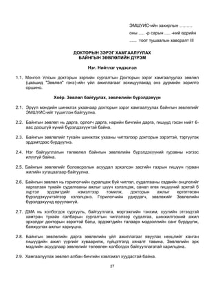 ЭМШУИС-ийн захирлын ………
                                                     оны ..... -р сарын ..... -ний өдрийн
                                                     ...... тоот тушаалын хавсралт III

                           ДОКТОРЫН ЗЭРЭГ ХАМГААЛУУЛАХ
                             БАЙНГЫН 3ӨВЛӨЛИЙН ДҮРЭМ

                                 Нэг. Нийтлэг үндэслэл

1.1. Монгол Улсын докторын зэргийн сургалтын Докторын зэрэг хамгаалуулах зөвлөл
     (цаашид "Зөвлөл" гэнэ)-ийн үйл ажиллагааг зохицуулахад энэ дүрмийн зорилго
     оршино.

                 Хоёр. Зөвлөл байгуулах, зөвлөлийн бүрэлдэхүүн

2.1. Эрүүл мэндийн шинжлэх ухаанаар докторын зэрэг хамгаалуулах байнгын зөвлөлийг
     ЭМШУИС-ийг түшиглэн байгуулна.

2.2. Байнгын зөвлөл нь дарга, орлогч дарга, нарийн бичгийн дарга, гишүүд гэсэн нийт 6-
     аас доошгүй хүний бүрэлдэхүүнтэй байна.

2.3. Байнгын зөвлөлийг тухайн шинжлэх ухааны чиглэлээр докторын зэрэгтэй, тэргүүлэх
     эрдэмтдээс бүрдүүлнэ.

2.4. Нэг байгууллагын төлөөлөл байнгын зөвлөлийн бүрэлдэхүүний гуравны нэгээс
     илүүгүй байна.

2.5. Байнгын зөвлөлийг боловсролын асуудал эрхэлсэн засгийн газрын гишүүн гурван
     жилийн хугацаагаар байгуулна.

2.6. Байнгын зөвлөл нь горилогчийн суралцаж буй чиглэл, судалгааны сэдвийн онцлогийг
     харгалзан тухайн судалгааны ажлыг шүүн хэлэлцэж, санал өгөх гишүүний эрхтэй 6
     хүртэл   эрдэмтдийг     нэмэлтээр   томилж,     докторын    ажлыг    өргөтгөсөн
     бүрэлдэхүүнтэйгээр хэлэлцэнэ. Горилогчийн удирдагч, зөвлөхийг Зөвлөлийн
     бүрэлдэхүүнд оруулахгүй.

2.7. ДМА нь холбогдох сургууль, байгууллага, мэргэжлийн тэнхим, хуулийн этгээдтэй
     хамтран тухайн салбарын сургалтын чиглэлээр судалгаа, шинжилгээний ажил
     эрхэлдэг докторын зэрэгтэй багш, эрдэмтдийн талаарх мэдээллийн санг бүрдүүлж,
     баяжуулах ажлыг хариуцна.

2.8. Байнгын зөвлөлийн дарга зөвлөлийн үйл ажиллагааг явуулах нөхцлийг ханган
     гишүүдийн ажил үүргийг хуваарилж, гүйцэтгэлд хяналт тавина. Зөвлөлийн эрх
     мэдлийн асуудлаар зөвлөлийг төлөөлөн холбогдох байгууллагатай харилцана.

2.9. Хамгаалуулах зөвлөл албан бичгийн хэвлэмэл хуудастай байна.

                                            27
 