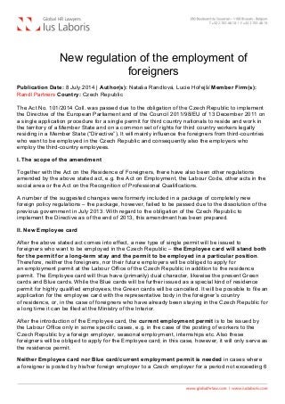 
New regulation of the employment of
foreigners
Publication Date: 8 July 2014 | Author(s): Nataša Randlová, Lucie Hořejší Member Firm(s):
Randl Partners Country: Czech Republic
The Act No. 101/2014 Coll. was passed due to the obligation of the Czech Republic to implement
the Directive of the European Parliament and of the Council 2011/98/EU of 13 December 2011 on
a single application procedure for a single permit for third country nationals to reside and work in
the territory of a Member State and on a common set of rights for third country workers legally
residing in a Member State (“Directive”). It will mainly influence the foreigners from third-countries
who want to be employed in the Czech Republic and consequently also the employers who
employ the third-country employees.
I. The scope of the amendment
Together with the Act on the Residence of Foreigners, there have also been other regulations
amended by the above stated act, e.g. the Act on Employment, the Labour Code, other acts in the
social area or the Act on the Recognition of Professional Qualifications.
A number of the suggested changes were formerly included in a package of completely new
foreign policy regulations – the package, however, failed to be passed due to the dissolution of the
previous government in July 2013. With regard to the obligation of the Czech Republic to
implement the Directive as of the end of 2013, this amendment has been prepared.
II. New Employee card
After the above stated act comes into effect, a new type of single permit will be issued to
foreigners who want to be employed in the Czech Republic – the Employee card will stand both
for the permit for a long-term stay and the permit to be employed in a particular position.
Therefore, neither the foreigners, nor their future employers will be obliged to apply for
an employment permit at the Labour Office of the Czech Republic in addition to the residence
permit. The Employee card will thus have (primarily) dual character, likewise the present Green
cards and Blue cards. While the Blue cards will be further issued as a special kind of residence
permit for highly qualified employees, the Green cards will be cancelled. It will be possible to file an
application for the employee card with the representative body in the foreigner’s country
of residence, or, in the case of foreigners who have already been staying in the Czech Republic for
a long time it can be filed at the Ministry of the Interior.
After the introduction of the Employee card, the current employment permit is to be issued by
the Labour Office only in some specific cases, e.g. in the case of the posting of workers to the
Czech Republic by a foreign employer, seasonal employment, internships etc. Also these
foreigners will be obliged to apply for the Employee card; in this case, however, it will only serve as
the residence permit.
Neither Employee card nor Blue card/current employment permit is needed in cases where
a foreigner is posted by his/her foreign employer to a Czech employer for a period not exceeding 6
 