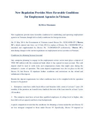 New Regulation Provides More Favorable Conditions
for Employment Agencies in Vietnam
By Oliver Massmann
New regulations provide more favorable conditions for establishing and operating employment
agencies in Vietnam, though fail to clarify conditions for foreign investors.
On 23 May 2014, the Government of Vietnam issued Decree No. 52/2014/ND-CP (“Decree
52”), which entered into force on 15 July 2014 to replace of Decree No. 19/2005/ND-CP as
amended and supplemented by Decree No. 71/2008/ND-CP (collectively, “Decree 19”),
introducing changes to the current regulations on employment service activities in Vietnam.
UConditions for obtaining licenses loosened
Any enterprise planning to engage in the employment service sector must place a deposit of
VND 300 million with the commercial bank where it has opened its main account. The cash
deposit shall be used to settle risks and compensation claims that might arise during the
enterprise’s course of operation. The same deposit requirement was also in place in the old
Decree 19, but Decree 52 stipulates further conditions and restrictions on the refund and
withdrawal of the deposit.
Besides the deposit requirement, two other conditions have to be complied with for operation
licenses to be granted:
1. Enterprises must have stable head offices and branches with a term of at least 3 years (36
months); if the premises are leased from a landlord, the term of the lease must be at least 3 years
(36 months).
2. The enterprise must have at least three qualified employees of college level or higher, who
have full civil act capacity and have clear backgrounds.
A quick comparison reveals that the conditions for obtaining a license under the new Decree 52
are less stringent compared to those under Decree 19. Specifically, Decree 19 imposed an
 