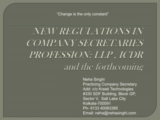 “Change is the only constant” NEW REGULATIONS IN COMPANY SECRETARIES PROFESSION: LLP , ICDR and the forthcoming Neha Singhi Practicing Company Secretary Add: c/o Kreeti Technologies  #330 SDF Building, Block GP, Sector V,  Salt Lake City Kolkata-700091 Ph- 9133 40083385 Email: neha@nehasinghi.com 