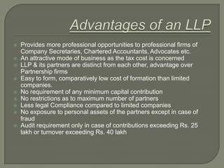 Taxation Issues on LLP,[object Object],LLPs will be treated as Partnership firms for the purpose of Income tax,[object Object],Profit will be taxed in the hands of LLP and not in the hands of partners,[object Object],No surcharge will be levied on income tax,[object Object],Minimum Alternate Tax and Dividend Distribution Tax not applicable for LLP,[object Object],Section 167C inserted in I.T. Act,[object Object],Every partner of a LLP jointly and severally liable for the taxes, for the period during which he is a partner unless gross neglect, misfeasance etc.,[object Object],Remuneration to partners to be taxed as “Income from Business and Profession”,[object Object]