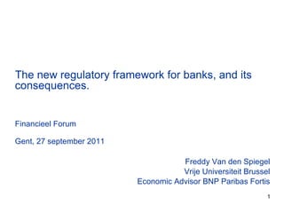 Freddy Van den Spiegel Vrije Universiteit Brussel Economic Advisor BNP Paribas Fortis The new regulatory framework for banks, and its consequences. Financieel Forum Gent, 27 september 2011 