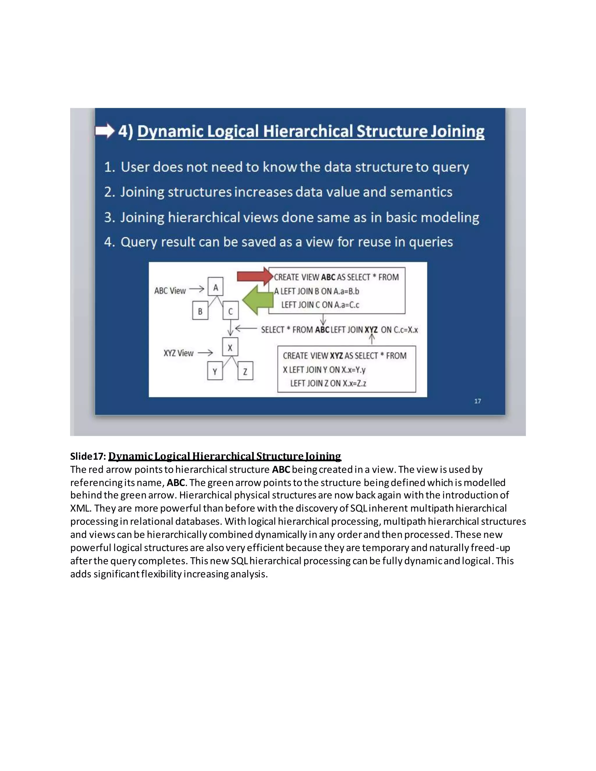 Slide17: DynamicLogical Hierarchical StructureJoining
The red arrow pointstohierarchical structure ABCbeingcreatedina view.The view isusedby
referencingitsname, ABC.The greenarrow pointstothe structure beingdefinedwhichismodelled
behindthe greenarrow. Hierarchical physical structuresare now backagain withthe introductionof
XML. They are more powerful thanbefore withthe discoveryof SQLinherent multipathhierarchical
processinginrelational databases. Withlogical hierarchical processing,multipathhierarchical structures
and viewscanbe hierarchicallycombineddynamicallyinany orderandthenprocessed.These new
powerful logical structuresare alsoveryefficientbecause theyare temporaryandnaturallyfreed-up
afterthe querycompletes. Thisnew SQLhierarchical processing canbe fullydynamicandlogical.This
adds significantflexibility increasinganalysis.
 