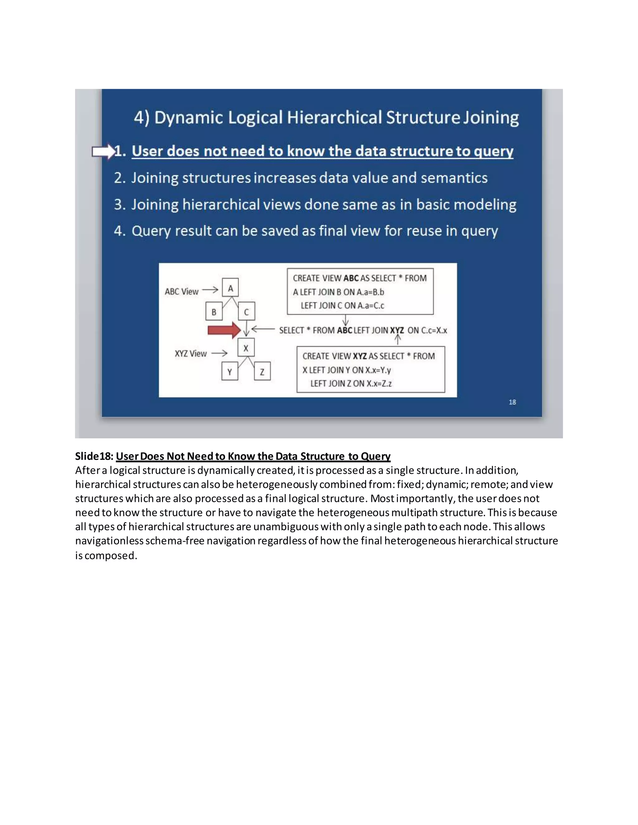 Slide18: UserDoes Not Need to Know the Data Structure to Query
Aftera logical structure is dynamically created,itisprocessedasa single structure.Inaddition,
hierarchical structurescanalsobe heterogeneouslycombinedfrom:fixed;dynamic;remote;andview
structures whichare also processedasa final logical structure. Mostimportantly,the userdoesnot
needtoknowthe structure or have to navigate the heterogeneousmultipath structure.Thisisbecause
all typesof hierarchical structuresare unambiguouswithonlyasingle pathtoeachnode.Thisallows
navigationlessschema-free navigation regardlessof how the final heterogeneous hierarchical structure
iscomposed.
 
