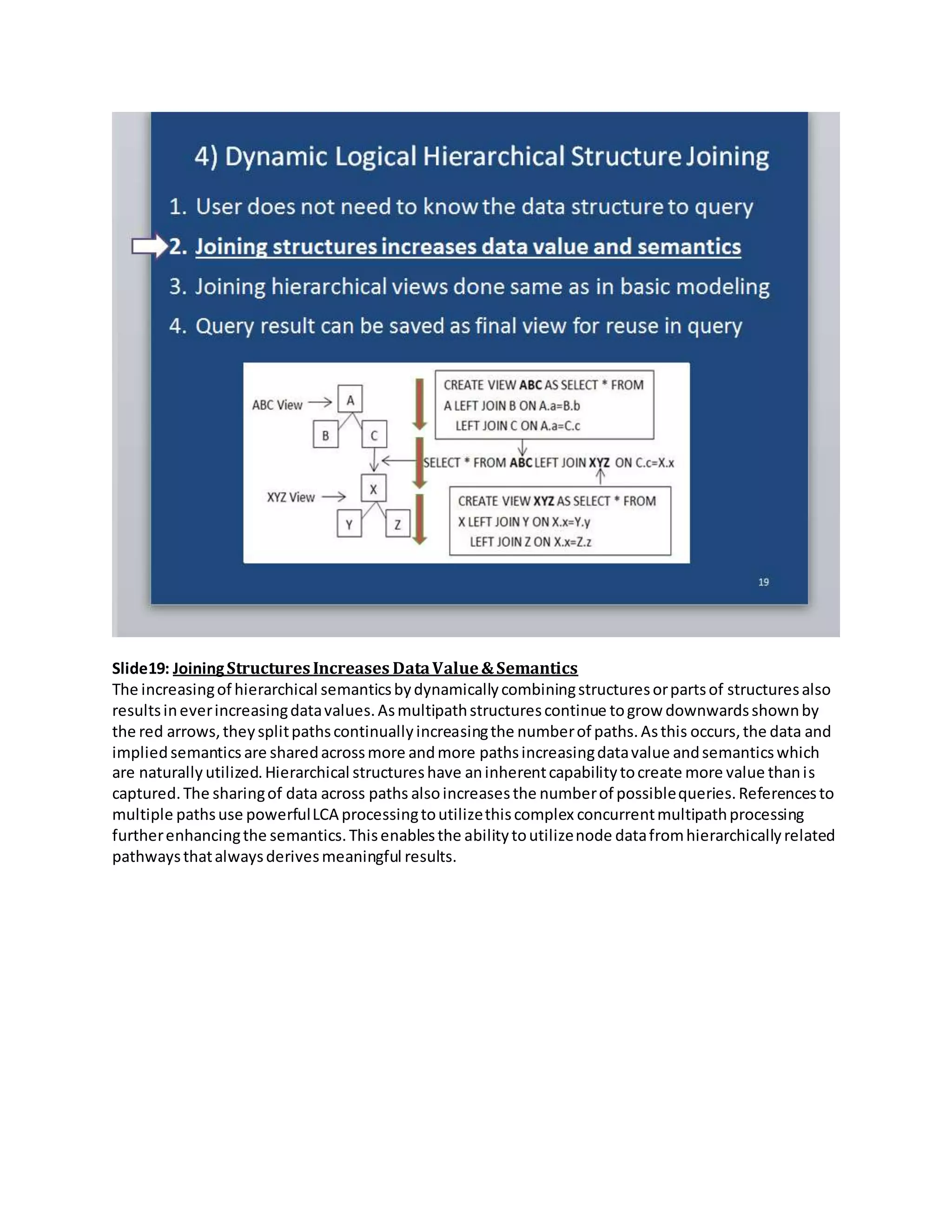 Slide19: JoiningStructuresIncreases DataValue&Semantics
The increasingof hierarchical semanticsbydynamicallycombiningstructuresorpartsof structuresalso
resultsineverincreasingdatavalues.Asmultipathstructurescontinue togrow downwardsshownby
the red arrows,theysplitpathscontinuallyincreasingthe numberof paths.Asthis occurs,the data and
impliedsemantics are sharedacrossmore andmore pathsincreasingdatavalue andsemanticswhich
are naturally utilized.Hierarchical structureshave aninherentcapabilitytocreate more value thanis
captured.The sharingof data across paths alsoincreasesthe numberof possiblequeries.Referencesto
multiple pathsuse powerfulLCA processingtoutilizethiscomplex concurrentmultipathprocessing
furtherenhancingthe semantics.Thisenablesthe abilitytoutilizenode datafromhierarchicallyrelated
pathwaysthatalwaysderivesmeaningful results.
 