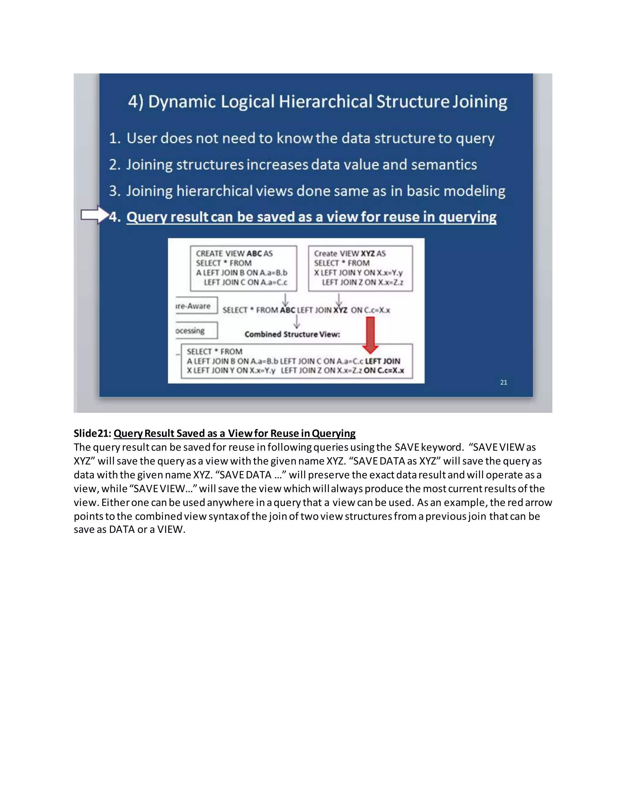Slide21: QueryResult Saved as a Viewfor Reuse inQuerying
The queryresultcan be savedfor reuse infollowingqueriesusingthe SAVEkeyword. “SAVEVIEWas
XYZ” will save the queryasa viewwiththe givenname XYZ. “SAVEDATA as XYZ” will save the queryas
data withthe givenname XYZ. “SAVEDATA …” will preserve the exactdataresultandwill operate asa
view,while“SAVEVIEW…”will save the view whichwillalwaysproduce the mostcurrentresultsof the
view.Eitherone canbe usedanywhere inaquerythat a view canbe used. Asan example,the redarrow
pointstothe combinedview syntaxof the joinof twoview structuresfromapreviousjoin thatcan be
save as DATA or a VIEW.
 