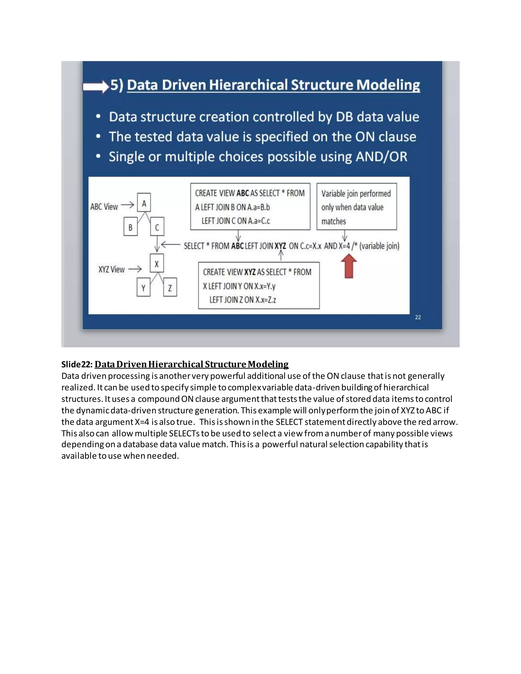 Slide22: DataDrivenHierarchical StructureModeling
Data drivenprocessing isanotherverypowerful additional use of the ON clause thatisnot generally
realized.Itcanbe usedtospecifysimple tocomplexvariable data-drivenbuildingof hierarchical
structures.Itusesa compoundON clause argumentthatteststhe value of storeddata itemstocontrol
the dynamicdata-drivenstructure generation.Thisexample will onlyperformthe joinof XYZtoABC if
the data argumentX=4 isalsotrue. Thisisshowninthe SELECT statementdirectlyabove the redarrow.
Thisalsocan allowmultiple SELECTstobe usedto selecta view fromanumberof manypossible views
dependingonadatabase data value match.Thisis a powerful natural selection capabilitythatis
available touse whenneeded.
 
