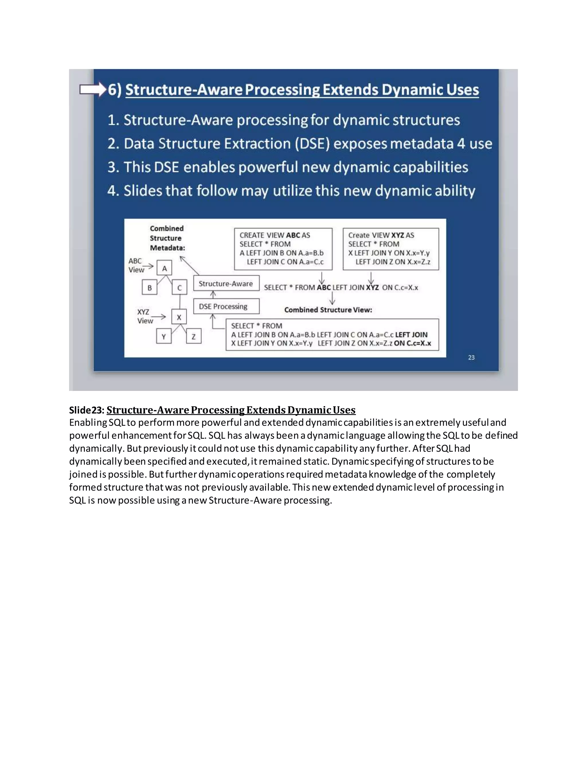 Slide23: Structure-AwareProcessing ExtendsDynamicUses
EnablingSQLto performmore powerful andextendeddynamiccapabilitiesisanextremelyusefuland
powerful enhancementforSQL.SQL has alwaysbeenadynamiclanguage allowingthe SQLtobe defined
dynamically.Butpreviouslyitcouldnotuse thisdynamiccapabilityanyfurther.AfterSQLhad
dynamicallybeenspecifiedandexecuted,itremainedstatic.Dynamicspecifyingof structurestobe
joinedispossible.Butfurtherdynamicoperationsrequiredmetadataknowledge of the completely
formedstructure thatwas not previously available.Thisnew extendeddynamiclevel of processingin
SQL is nowpossible using anewStructure-Aware processing.
 