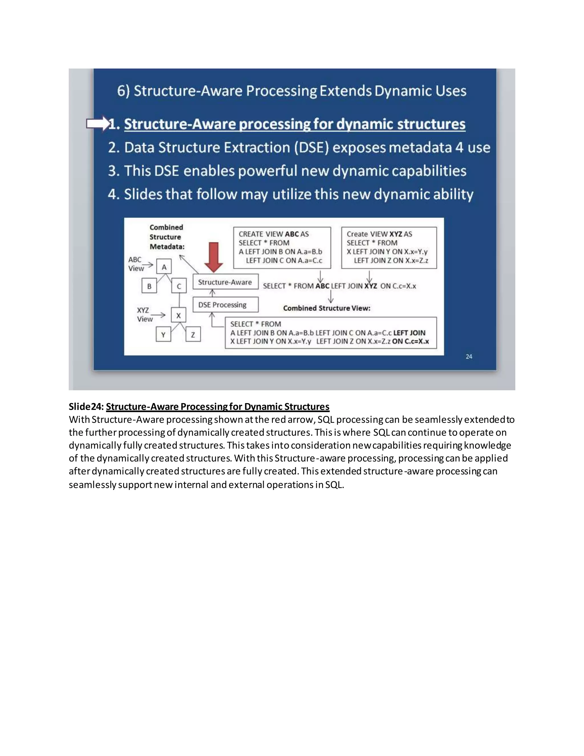 Slide24: Structure-Aware Processingfor Dynamic Structures
WithStructure-Aware processingshownatthe redarrow,SQL processingcan be seamlesslyextendedto
the furtherprocessingof dynamicallycreatedstructures.Thisiswhere SQLcancontinue tooperate on
dynamically fully createdstructures.Thistakesintoconsiderationnewcapabilitiesrequiringknowledge
of the dynamicallycreatedstructures.WiththisStructure-aware processing,processingcanbe applied
afterdynamicallycreatedstructuresare fullycreated.Thisextendedstructure-aware processingcan
seamlesslysupportnewinternal andexternal operations inSQL.
 