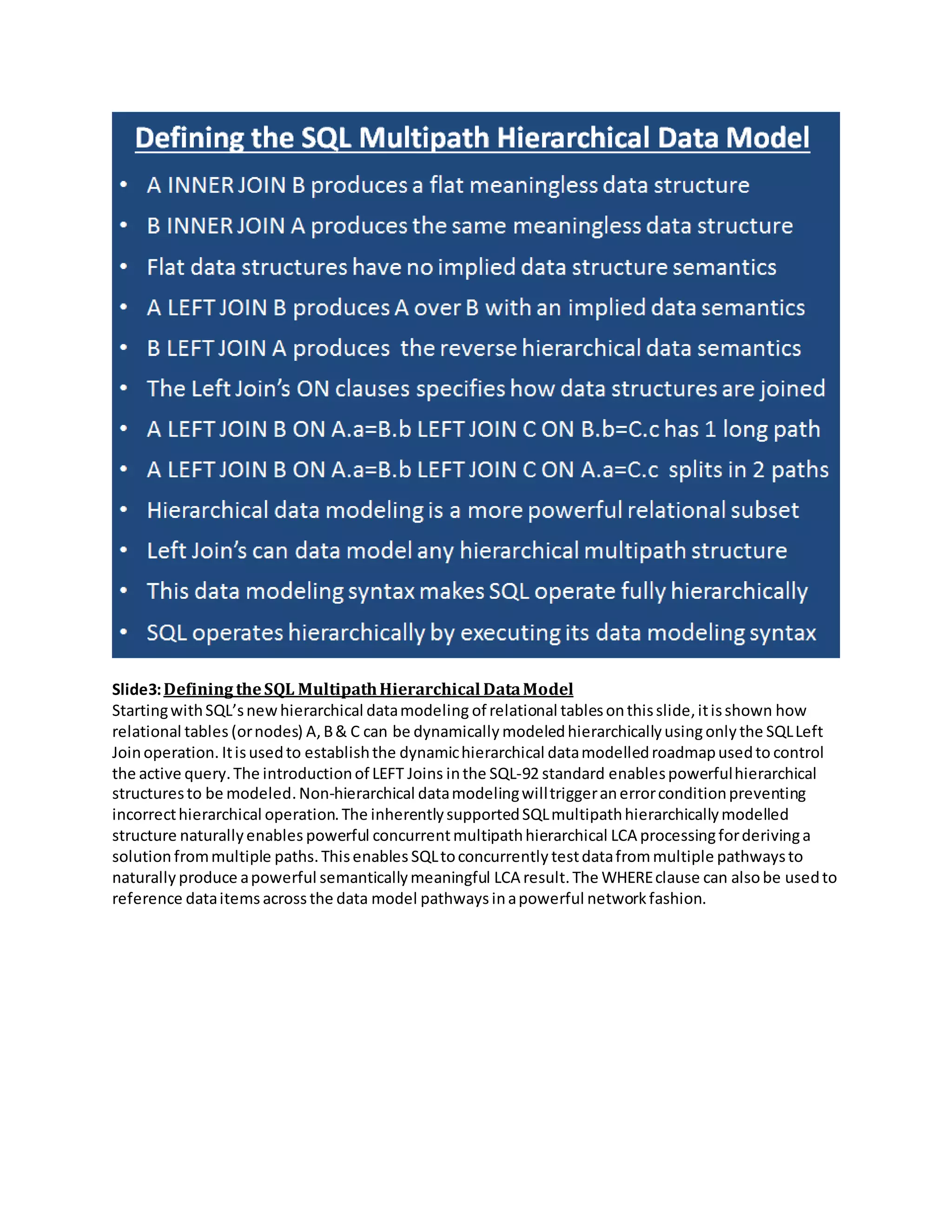 Slide3:Defining theSQL MultipathHierarchical DataModel
StartingwithSQL’snewhierarchical datamodeling of relational tablesonthisslide,itisshown how
relational tables (ornodes) A,B& C can be dynamically modeledhierarchicallyusingonly the SQLLeft
Joinoperation. Itisusedto establishthe dynamichierarchical datamodelledroadmapusedto control
the active query.The introductionof LEFT Joins inthe SQL-92 standard enablespowerfulhierarchical
structuresto be modeled.Non-hierarchical datamodelingwilltriggeranerrorconditionpreventing
incorrecthierarchical operation.The inherentlysupportedSQLmultipathhierarchicallymodelled
structure naturallyenables powerful concurrentmultipathhierarchical LCA processingforderivinga
solution frommultiple paths.Thisenables SQLtoconcurrently testdatafrommultiple pathwaysto
naturally produce apowerful semanticallymeaningful LCA result.The WHEREclause can alsobe usedto
reference dataitems acrossthe data model pathways inapowerful networkfashion.
 