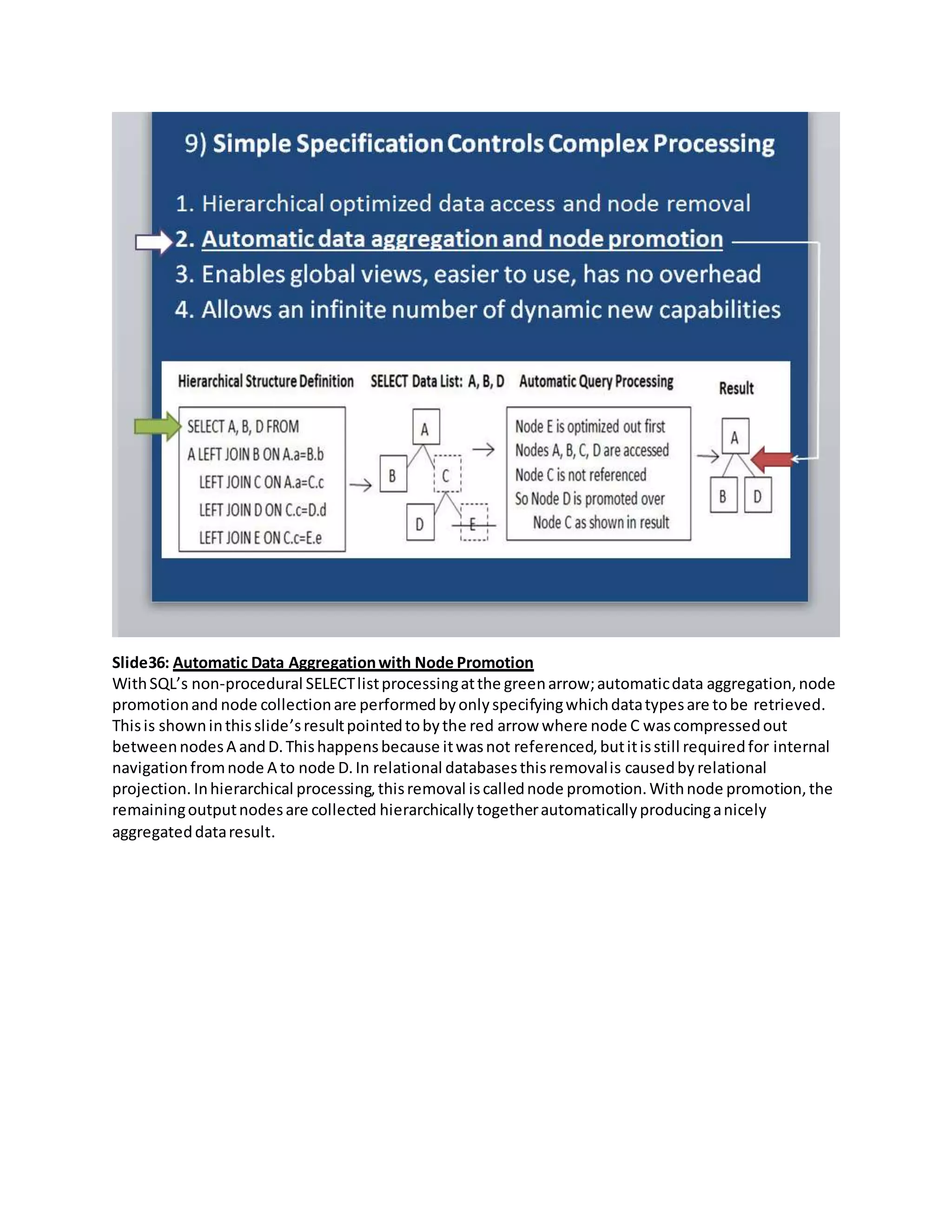 Slide36: Automatic Data Aggregationwith Node Promotion
WithSQL’s non-procedural SELECTlistprocessingatthe greenarrow;automaticdata aggregation,node
promotionand node collectionare performedbyonlyspecifyingwhichdatatypesare tobe retrieved.
Thisis showninthisslide’sresultpointedtobythe red arrow where node C wascompressedout
betweennodesA andD.Thishappensbecause itwasnot referenced,butitisstill requiredfor internal
navigationfromnode A to node D.In relational databasesthisremovalis causedby relational
projection. Inhierarchical processing,thisremoval iscallednode promotion.Withnode promotion,the
remainingoutputnodesare collected hierarchically togetherautomaticallyproducinganicely
aggregateddataresult.
 