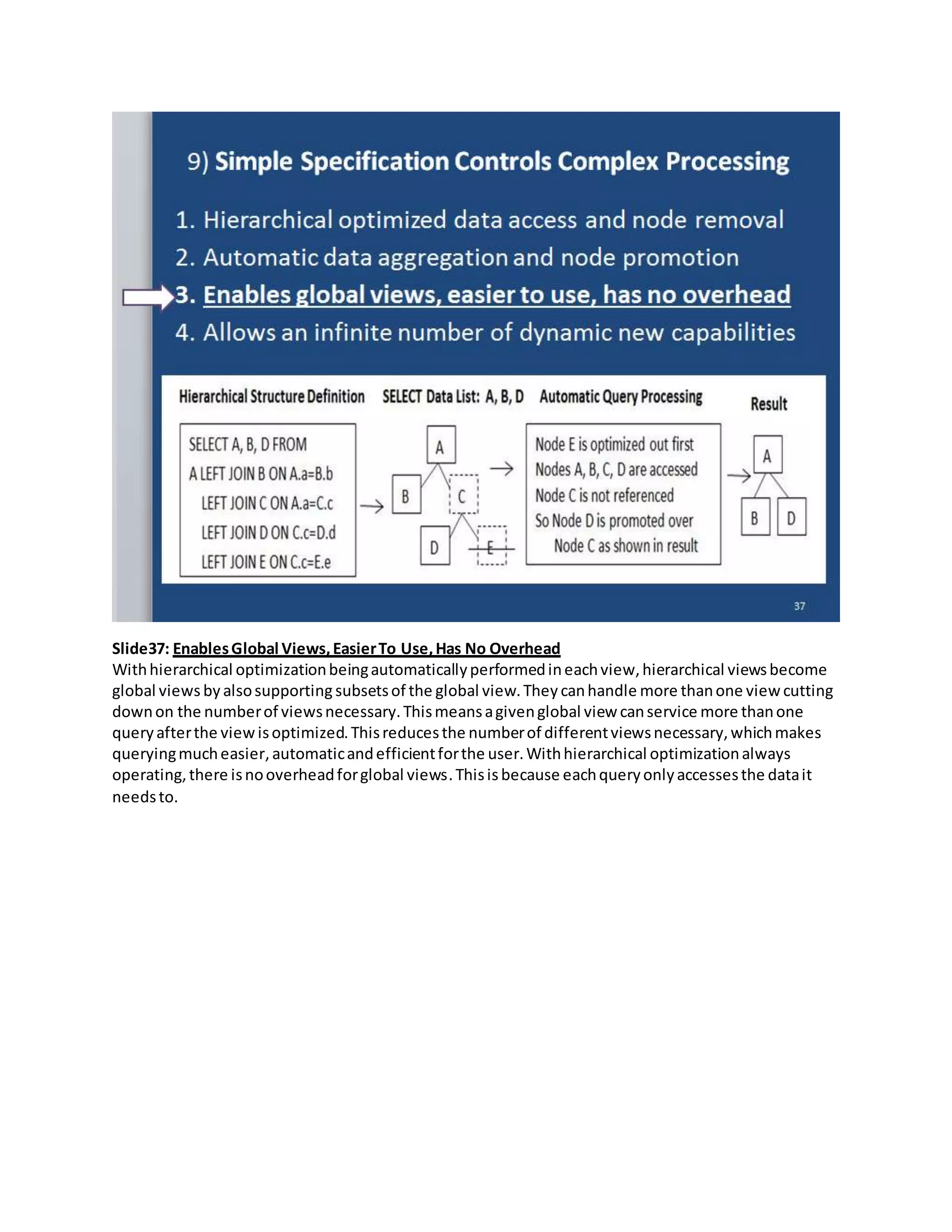 Slide37: EnablesGlobal Views,EasierTo Use,Has No Overhead
Withhierarchical optimizationbeingautomaticallyperformedineachview,hierarchical viewsbecome
global views by alsosupportingsubsetsof the global view.They canhandle more thanone view cutting
downon the numberof viewsnecessary.Thismeansagivenglobal view canservice more thanone
queryafterthe viewisoptimized.Thisreducesthe numberof differentviewsnecessary,whichmakes
queryingmucheasier, automaticandefficientforthe user.Withhierarchical optimizationalways
operating,there isnooverheadforglobal views.Thisis because eachqueryonlyaccessesthe datait
needsto.
 