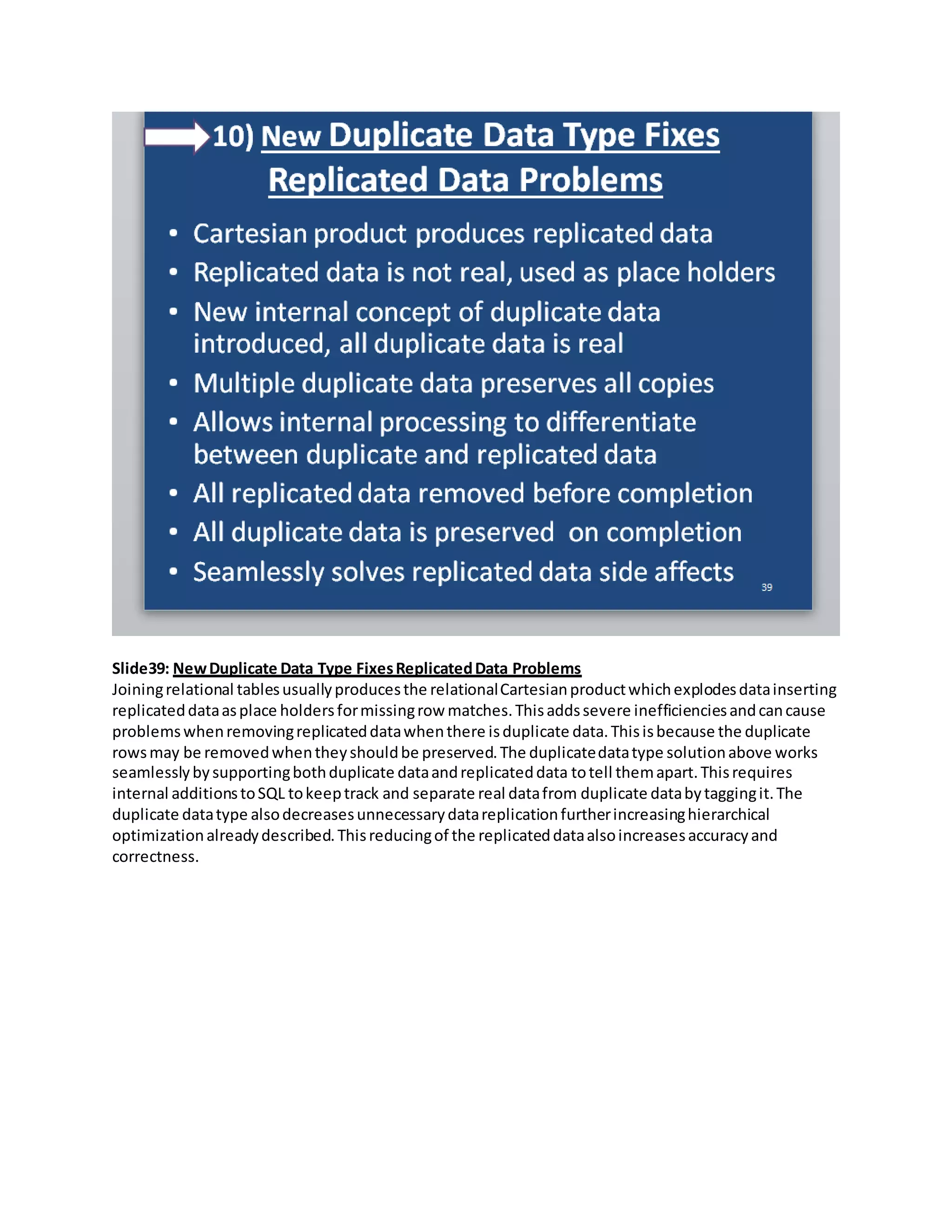 Slide39: NewDuplicate Data Type FixesReplicatedData Problems
Joiningrelational tablesusuallyproducesthe relationalCartesianproductwhichexplodesdatainserting
replicateddataasplace holdersformissingrow matches.Thisaddssevere inefficienciesandcancause
problemswhenremovingreplicateddatawhenthere isduplicate data.Thisisbecause the duplicate
rowsmay be removedwhentheyshouldbe preserved.The duplicatedatatype solutionabove works
seamlesslybysupportingbothduplicate dataandreplicateddata totell themapart.Thisrequires
internal additionstoSQL tokeeptrack and separate real datafrom duplicate databytaggingit.The
duplicate datatype alsodecreasesunnecessarydatareplicationfurtherincreasinghierarchical
optimizationalreadydescribed.Thisreducingof the replicateddataalsoincreasesaccuracyand
correctness.
 