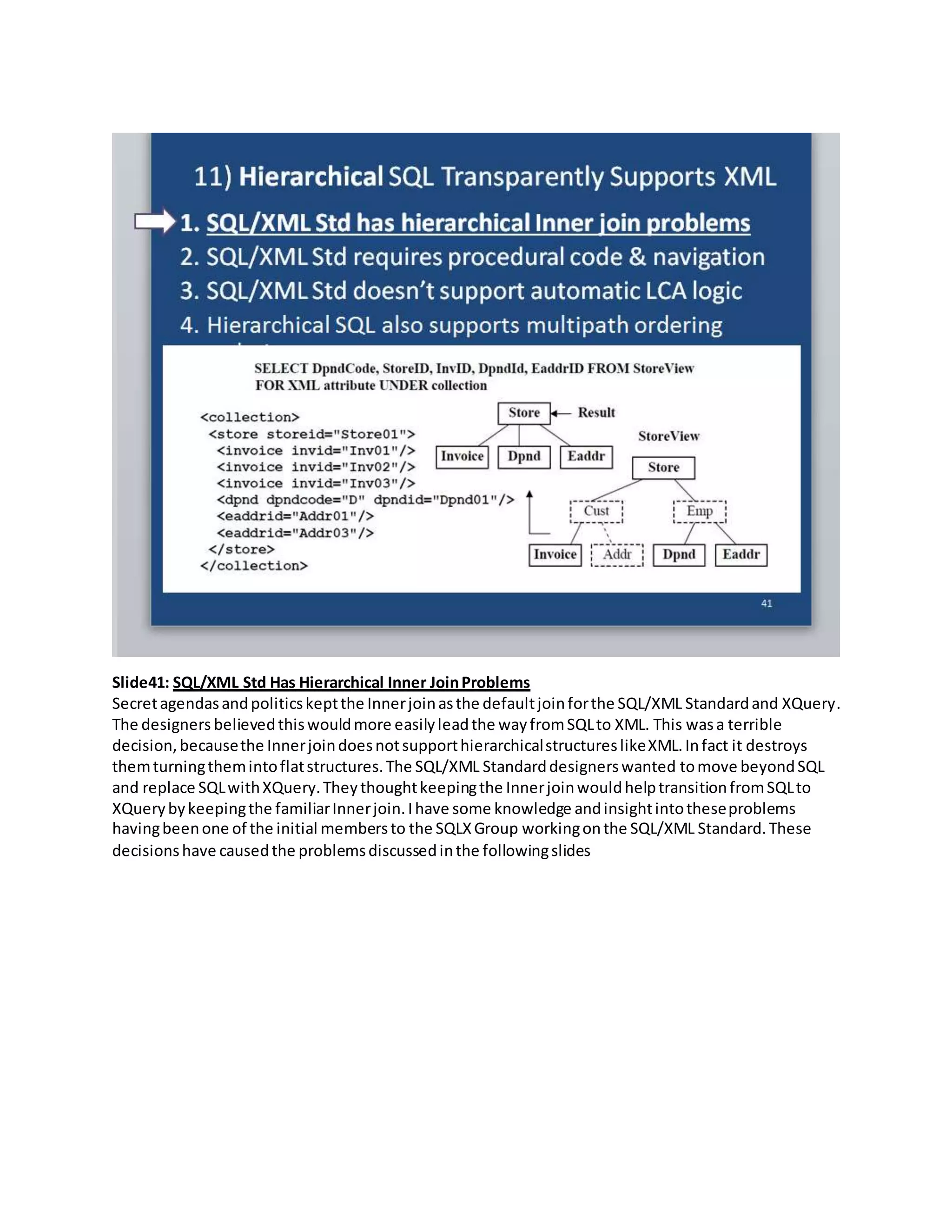 Slide41: SQL/XML Std Has Hierarchical Inner JoinProblems
Secretagendasandpoliticskeptthe Innerjoinasthe defaultjoinforthe SQL/XML Standardand XQuery.
The designers believedthiswouldmore easilyleadthe wayfromSQLto XML. This wasa terrible
decision,becausethe InnerjoindoesnotsupporthierarchicalstructureslikeXML.Infact it destroys
themturningthemintoflatstructures.The SQL/XML Standarddesignerswanted tomove beyondSQL
and replace SQLwithXQuery.Theythoughtkeepingthe InnerjoinwouldhelptransitionfromSQLto
XQuerybykeepingthe familiarInnerjoin.Ihave some knowledge andinsightintotheseproblems
havingbeenone of the initial membersto the SQLXGroup workingonthe SQL/XML Standard.These
decisionshave causedthe problemsdiscussedinthe followingslides
 