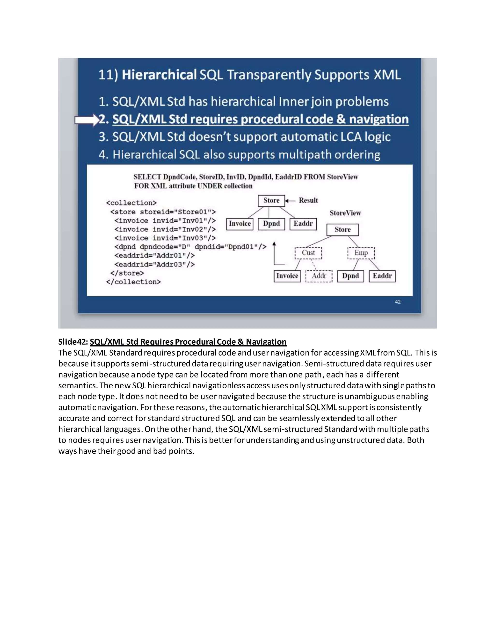 Slide42: SQL/XML Std RequiresProcedural Code & Navigation
The SQL/XML Standardrequiresprocedural code andusernavigationfor accessingXMLfromSQL. Thisis
because itsupportssemi-structureddatarequiringusernavigation.Semi-structureddatarequiresuser
navigationbecause anode type canbe locatedfrommore thanone path, eachhas a different
semantics.The newSQLhierarchical navigationlessaccessusesonlystructureddatawithsinglepathsto
each node type. Itdoesnotneedto be usernavigatedbecause the structure isunambiguousenabling
automaticnavigation.Forthese reasons, the automatichierarchical SQLXML supportisconsistently
accurate and correct forstandardstructuredSQL and can be seamlesslyextendedtoall other
hierarchical languages.Onthe otherhand, the SQL/XMLsemi-structuredStandardwithmultiplepaths
to nodesrequiresusernavigation.Thisisbetterforunderstandingandusingunstructureddata. Both
wayshave theirgood and bad points.
 
