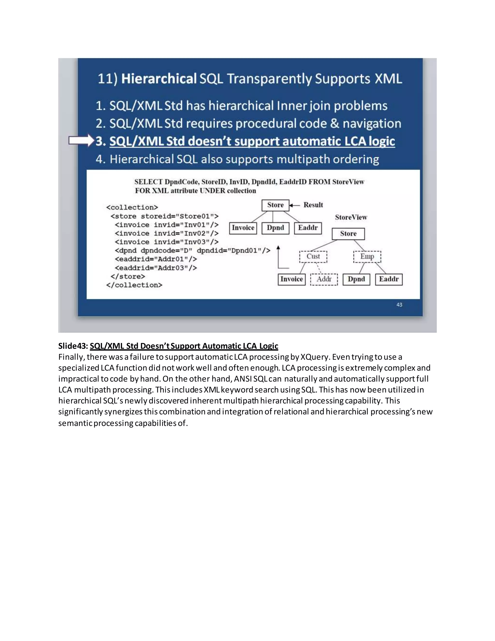 Slide43: SQL/XML Std Doesn’tSupport Automatic LCA Logic
Finally,there wasafailure tosupportautomaticLCA processingbyXQuery.Eventryingtouse a
specializedLCA functiondidnotworkwell andoftenenough.LCA processingisextremelycomplex and
impractical tocode byhand.On the other hand,ANSISQLcan naturallyandautomaticallysupportfull
LCA multipath processing.ThisincludesXMLkeywordsearchusingSQL.Thishas now beenutilizedin
hierarchical SQL’snewlydiscoveredinherentmultipathhierarchical processingcapability. This
significantlysynergizesthiscombinationandintegrationof relational andhierarchical processing’snew
semanticprocessing capabilitiesof.
 