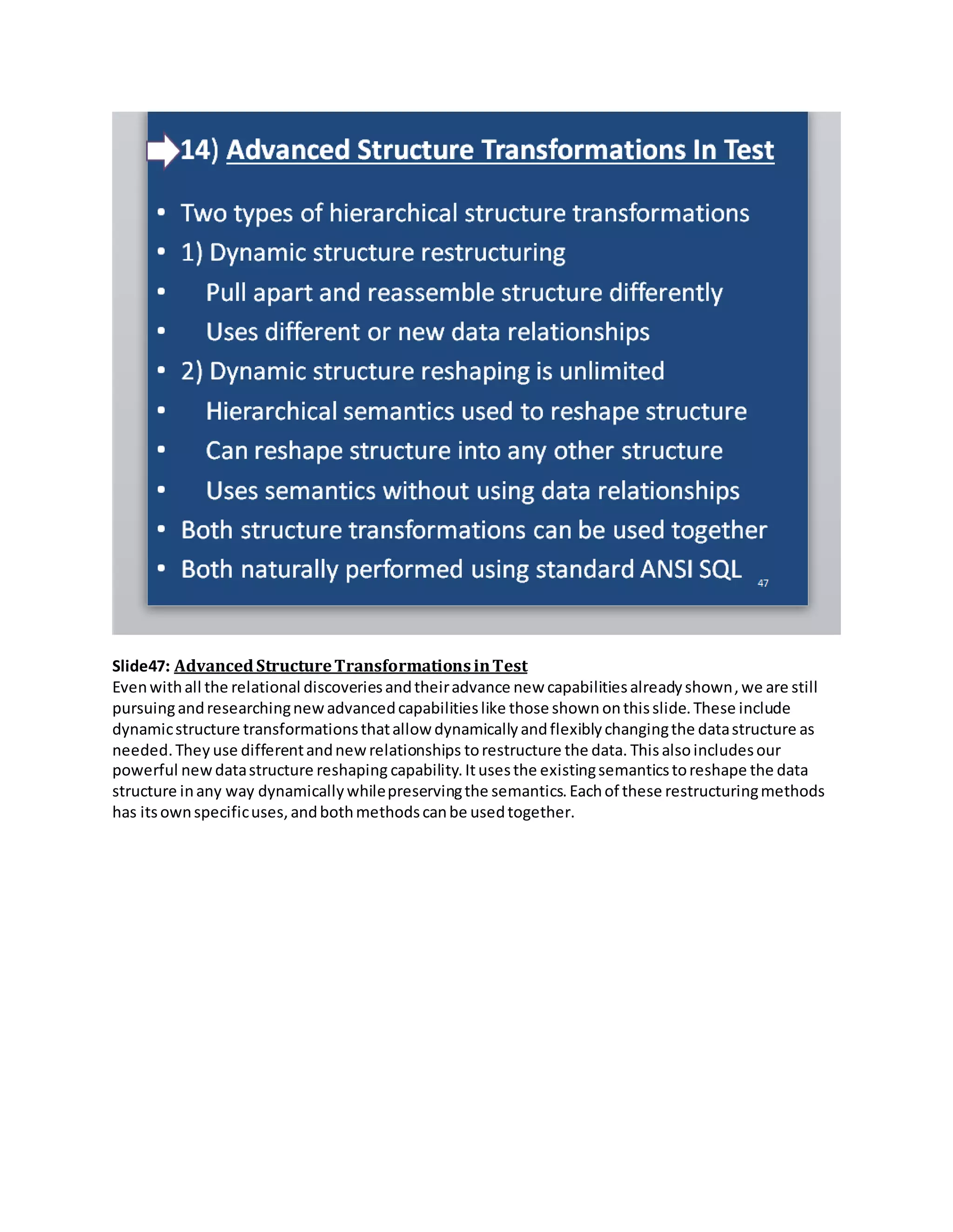 Slide47: AdvancedStructureTransformationsinTest
Evenwithall the relational discoveriesandtheiradvance new capabilitiesalreadyshown,we are still
pursuingandresearchingnewadvancedcapabilitieslike those shown onthisslide.These include
dynamicstructure transformationsthatallow dynamicallyandflexiblychangingthe datastructure as
needed.They use differentandnewrelationships torestructure the data. Thisalsoincludesour
powerful newdatastructure reshaping capability.Itusesthe existingsemanticstoreshape the data
structure inany way dynamicallywhilepreservingthe semantics.Eachof these restructuringmethods
has itsownspecificuses,andbothmethodscanbe usedtogether.
 