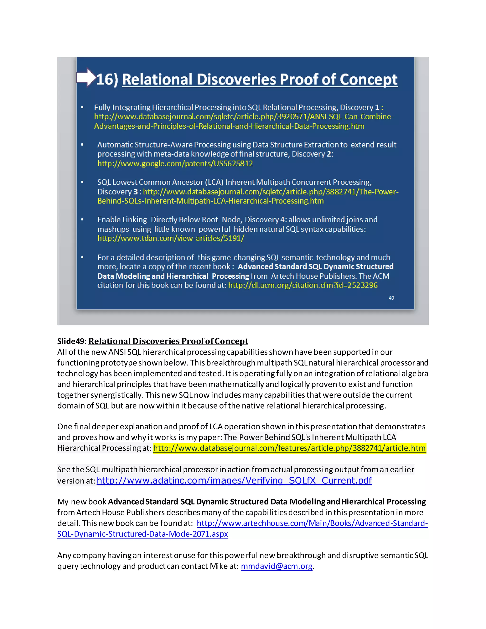 Slide49: Relational Discoveries ProofofConcept
All of the newANSISQL hierarchical processingcapabilitiesshownhave beensupportedinour
functioningprototypeshownbelow.ThisbreakthroughmultipathSQLnatural hierarchical processorand
technologyhasbeenimplementedandtested.Itisoperatingfullyonanintegrationof relational algebra
and hierarchical principlesthathave beenmathematicallyandlogicallyprovento existandfunction
togethersynergistically. Thisnew SQLnow includes manycapabilities thatwere outside the current
domainof SQL but are nowwithinitbecause of the native relational hierarchical processing.
One final deeperexplanation andproof of LCA operationshowninthispresentationthat demonstrates
and proveshowandwhyit works is mypaper:The PowerBehindSQL's InherentMultipathLCA
Hierarchical Processingat: http://www.databasejournal.com/features/article.php/3882741/article.htm
See the SQL multipathhierarchical processorinaction fromactual processing outputfromanearlier
versionat:http://www.adatinc.com/images/Verifying_SQLfX_Current.pdf
My newbook AdvancedStandard SQL Dynamic Structured Data ModelingandHierarchical Processing
fromArtechHouse Publishers describesmanyof the capabilitiesdescribedinthispresentationinmore
detail.Thisnewbook canbe foundat: http://www.artechhouse.com/Main/Books/Advanced-Standard-
SQL-Dynamic-Structured-Data-Mode-2071.aspx
Anycompanyhavingan interestoruse for thispowerful new breakthroughanddisruptive semanticSQL
querytechnology andproductcan contact Mike at: mmdavid@acm.org.
 