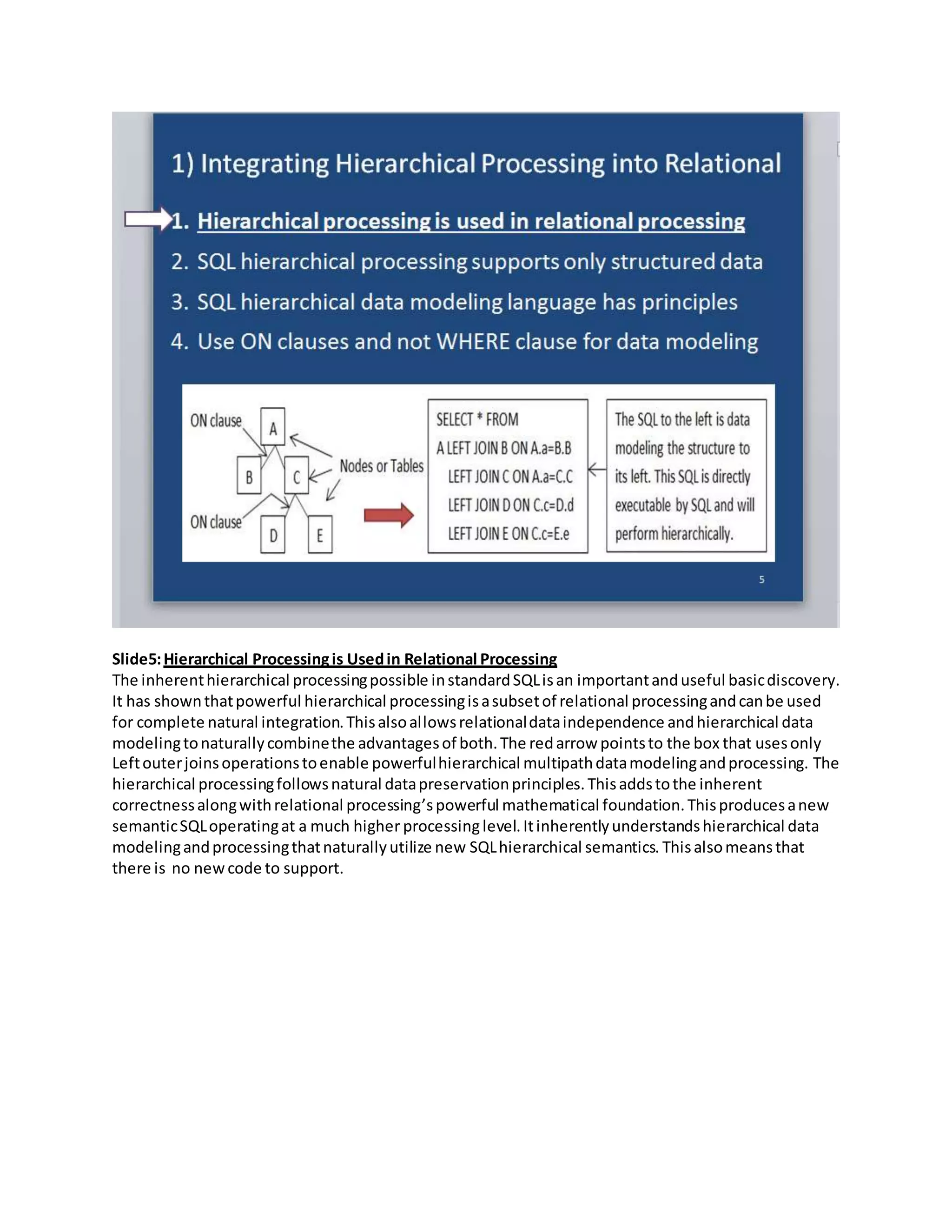 Slide5:Hierarchical Processingis Usedin Relational Processing
The inherenthierarchical processingpossible instandardSQLisan importantanduseful basicdiscovery.
It has shownthatpowerful hierarchical processingisasubsetof relational processingandcanbe used
for complete natural integration.Thisalsoallowsrelationaldataindependence andhierarchical data
modelingtonaturallycombinethe advantagesof both.The redarrow pointsto the box that usesonly
Leftouterjoinsoperationstoenable powerfulhierarchical multipathdatamodelingandprocessing. The
hierarchical processingfollowsnatural datapreservationprinciples.Thisaddstothe inherent
correctnessalongwithrelational processing’spowerful mathematical foundation.Thisproducesanew
semanticSQLoperatingat a much higher processinglevel.Itinherentlyunderstandshierarchical data
modelingandprocessingthatnaturallyutilize new SQLhierarchical semantics. Thisalsomeansthat
there is no newcode to support.
 