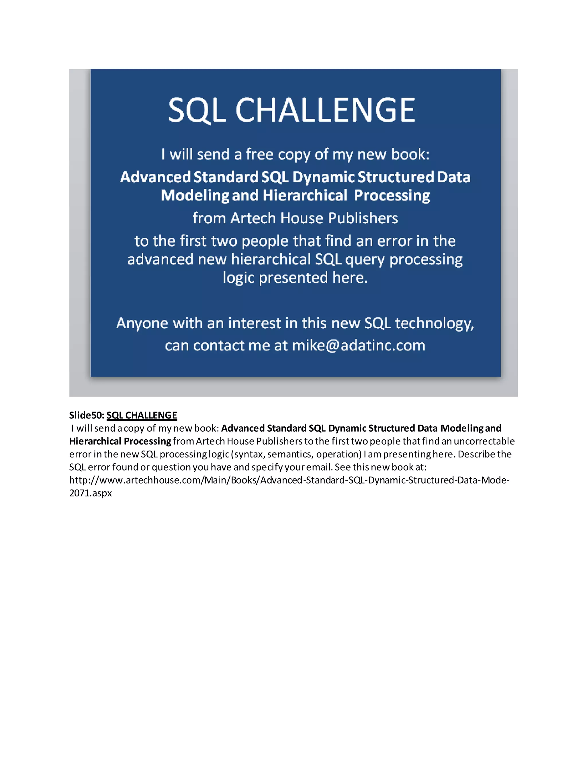 Slide50: SQL CHALLENGE
I will sendacopy of mynewbook: Advanced Standard SQL Dynamic Structured Data Modelingand
Hierarchical ProcessingfromArtechHouse Publisherstothe firsttwopeople thatfindanuncorrectable
error inthe newSQL processinglogic(syntax,semantics, operation) Iampresentinghere.Describe the
SQL error foundor questionyouhave andspecifyyouremail.See thisnew bookat:
http://www.artechhouse.com/Main/Books/Advanced-Standard-SQL-Dynamic-Structured-Data-Mode-
2071.aspx
 