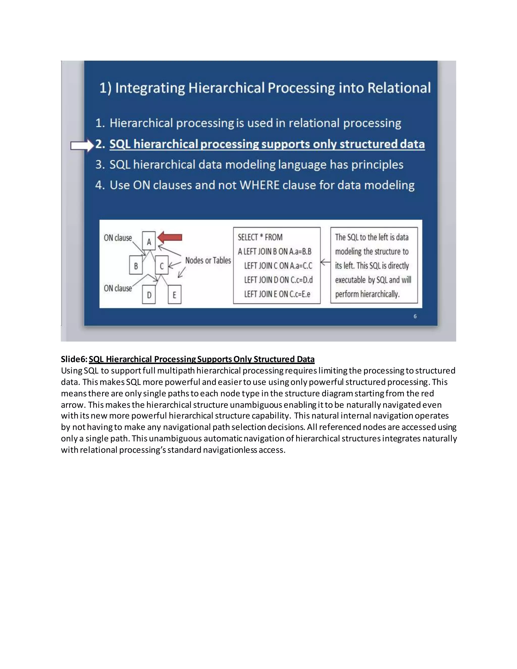 Slide6:SQL Hierarchical ProcessingSupportsOnly Structured Data
UsingSQL to supportfull multipathhierarchical processingrequireslimitingthe processingtostructured
data. ThismakesSQL more powerful andeasiertouse usingonlypowerful structuredprocessing.This
meansthere are onlysingle pathstoeach node type inthe structure diagramstartingfrom the red
arrow. Thismakesthe hierarchical structure unambiguousenablingittobe naturally navigatedeven
withitsnew more powerful hierarchical structure capability. This natural internal navigationoperates
by nothavingto make any navigational pathselectiondecisions. All referencednodesare accessedusing
onlya single path.Thisunambiguous automaticnavigationof hierarchical structuresintegrates naturally
withrelational processing’sstandard navigationlessaccess.
 