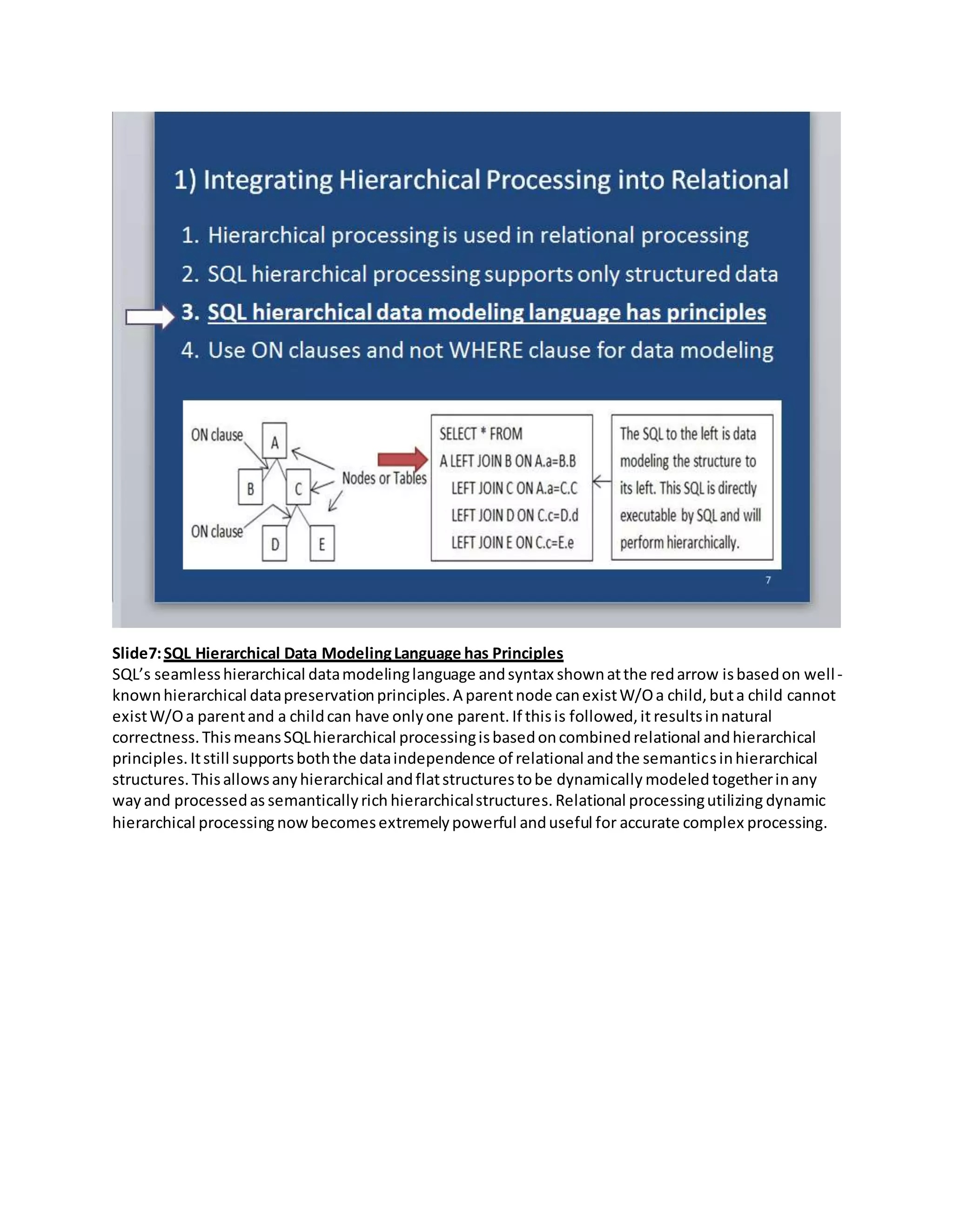 Slide7:SQL Hierarchical Data ModelingLanguage has Principles
SQL’s seamlesshierarchical datamodelinglanguage andsyntax shownatthe redarrow isbasedon well-
knownhierarchical datapreservationprinciples.A parentnode canexistW/Oa child,buta child cannot
existW/Oa parentand a childcan have onlyone parent. If thisis followed,it resultsinnatural
correctness.ThismeansSQLhierarchical processingisbasedoncombinedrelational andhierarchical
principles.Itstill supportsboththe dataindependence of relational andthe semanticsinhierarchical
structures.Thisallowsanyhierarchical andflatstructurestobe dynamically modeled togetherinany
way and processedas semanticallyrich hierarchicalstructures.Relational processingutilizing dynamic
hierarchical processing nowbecomesextremelypowerful anduseful for accurate complex processing.
 