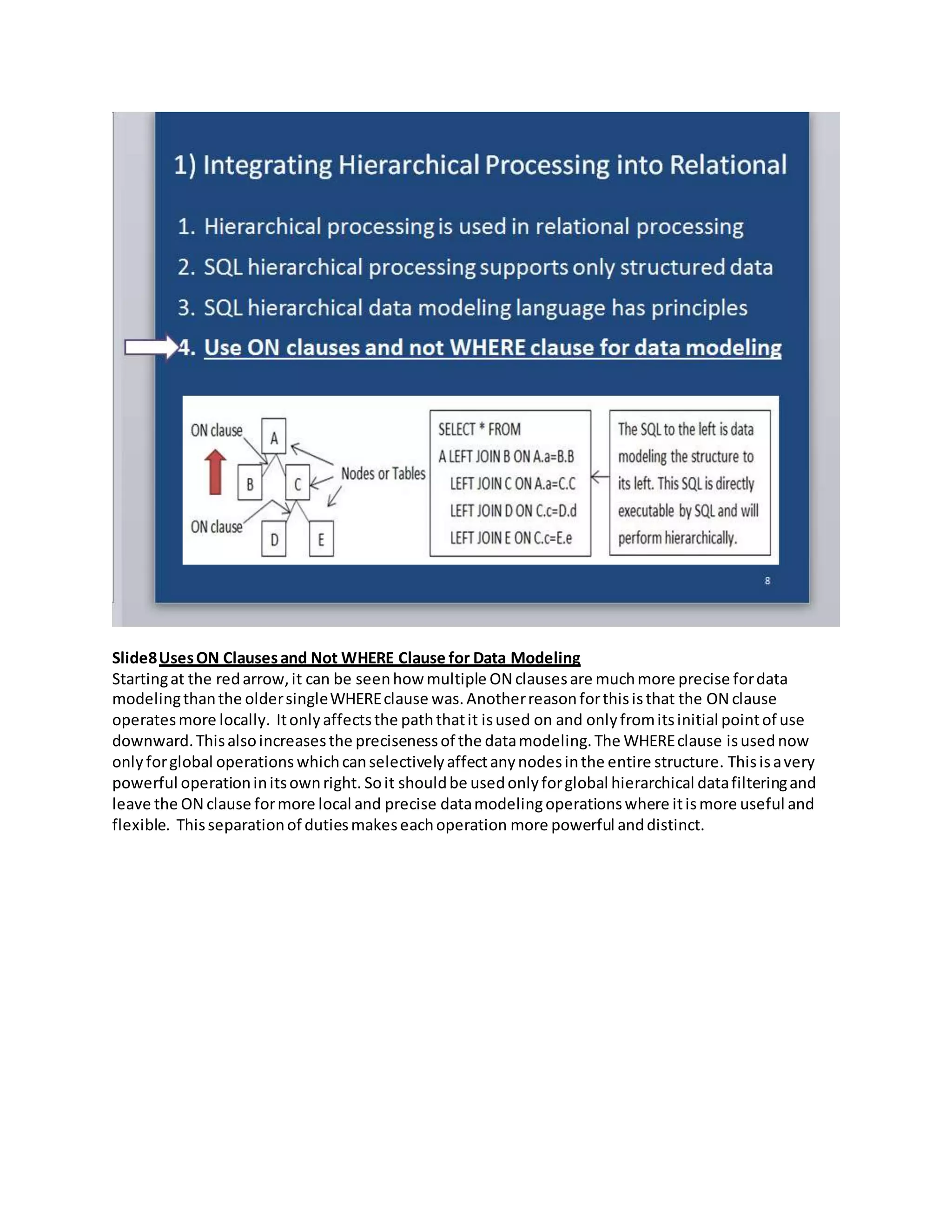 Slide8UsesON Clausesand Not WHERE Clause for Data Modeling
Startingat the redarrow,it can be seenhow multiple ON clausesare muchmore precise fordata
modelingthanthe oldersingleWHEREclause was.Anotherreasonforthisisthat the ON clause
operatesmore locally. Itonlyaffectsthe paththatit isused on and onlyfromitsinitial pointof use
downward.Thisalsoincreasesthe precisenessof the datamodeling.The WHEREclause isused now
only forglobal operations whichcanselectivelyaffectanynodesinthe entire structure. Thisisavery
powerful operationinitsownright. Soit shouldbe usedonlyforglobal hierarchical datafilteringand
leave the ON clause formore local and precise datamodelingoperationswhere itismore useful and
flexible. Thisseparationof dutiesmakeseachoperation more powerful anddistinct.
 