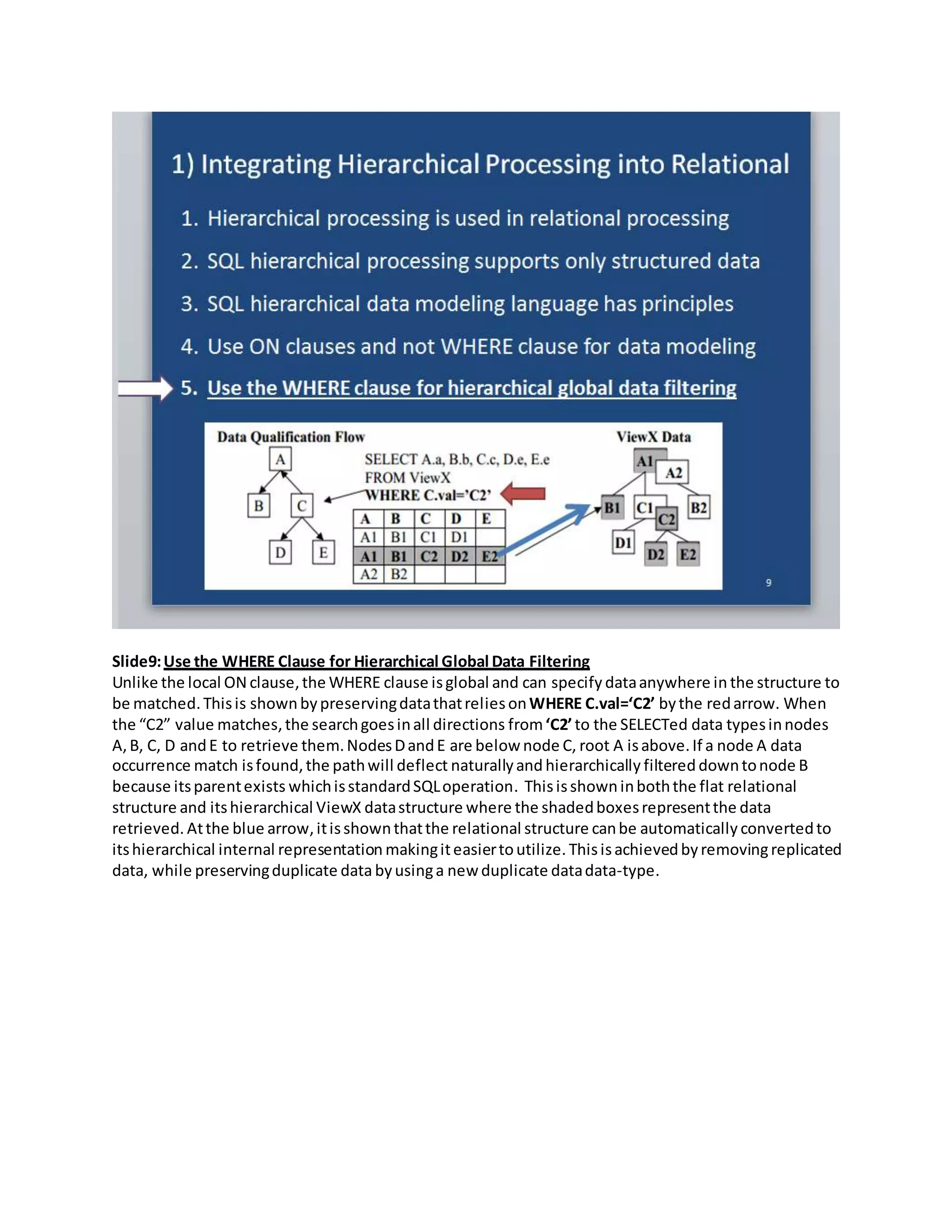 Slide9:Use the WHERE Clause for Hierarchical Global Data Filtering
Unlike the local ON clause,the WHERE clause isglobal and can specify dataanywhere in the structure to
be matched.Thisis shownbypreservingdatathatreliesonWHERE C.val=‘C2’ bythe redarrow. When
the “C2” value matches,the searchgoesinall directions from‘C2’to the SELECTed data typesinnodes
A,B, C, D andE to retrieve them.NodesDandE are below node C, root A isabove.If a node A data
occurrence match isfound,the pathwill deflect naturallyand hierarchically filtereddowntonode B
because itsparentexists whichisstandardSQLoperation. Thisisshowninboththe flat relational
structure and itshierarchical ViewX datastructure where the shadedboxesrepresentthe data
retrieved. Atthe blue arrow,itisshownthatthe relational structure canbe automatically convertedto
itshierarchical internal representation makingiteasiertoutilize. Thisisachievedbyremovingreplicated
data, while preservingduplicate data byusinga new duplicate datadata-type.
 