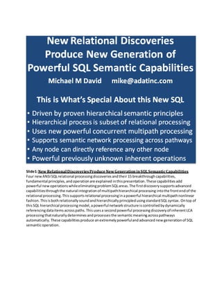 Slide1:New Relational DiscoveriesProduce NewGenerationinSQLSemanticCapabilities
Four new ANSISQLrelational processingdiscoveriesandtheir 15 breakthroughcapabilities,
fundamental principles,andoperationare explained inthispresentation. These capabilities add
powerful new operations whileeliminatingproblemSQLareas.The firstdiscoverysupportsadvanced
capabilitiesthroughthe natural integrationof multipathhierarchical processing intothe frontendof the
relational processing.Thissupportsrelational processingin apowerful hierarchical multipathnonlinear
fashion. ThisisbothrelationallysoundandhierarchicallyprincipledusingstandardSQLsyntax. Ontop of
thisSQL hierarchical processingmodel,apowerfulnetwork structure iscontrolled bydynamically
referencingdataitems acrosspaths. Thisusesa second powerful processingdiscovery of inherentLCA
processingthatnaturally determines andprocesses the semanticmeaningacrosspathways
automatically.These capabilities produce anextremely powerfulandadvanced new generation of SQL
semanticoperation.
 