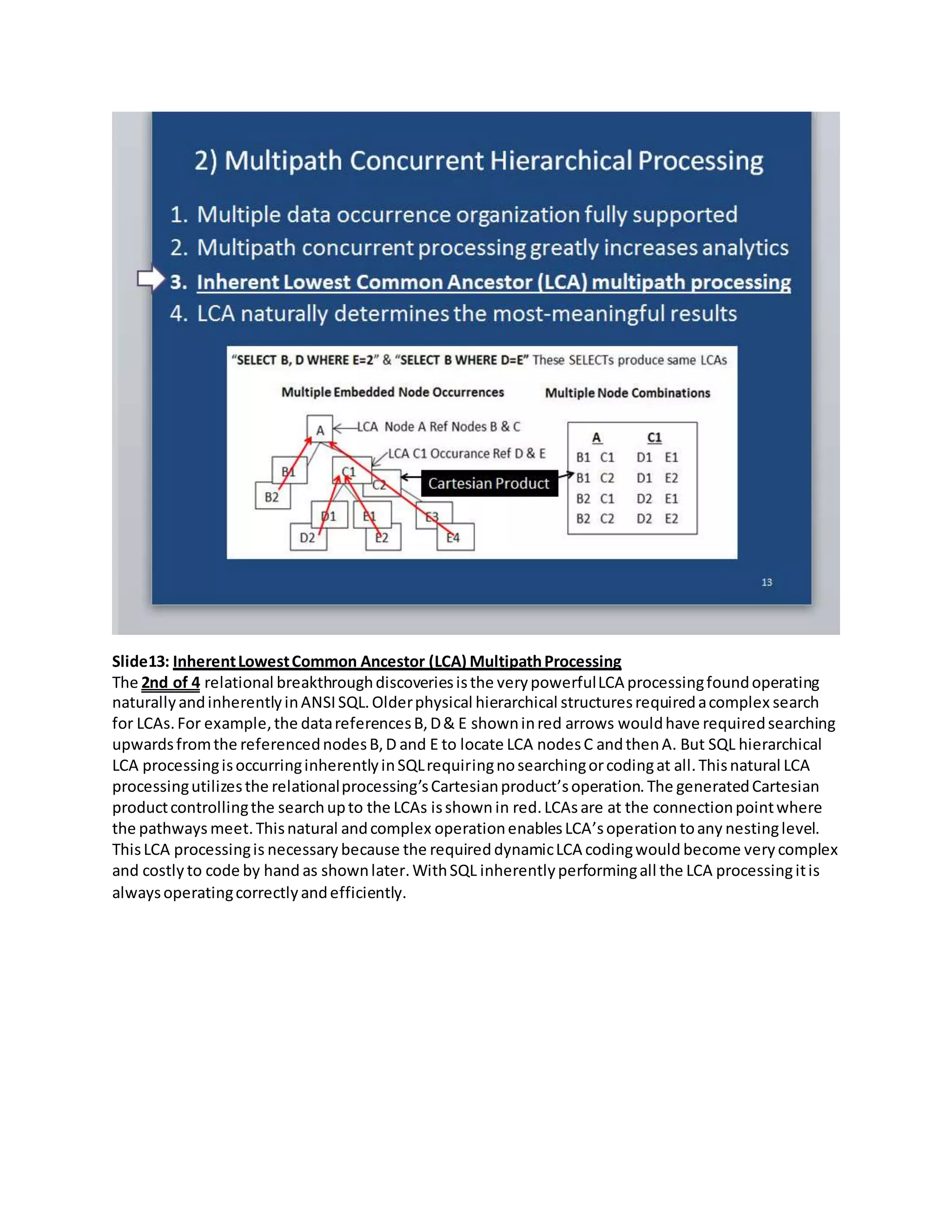 Slide13: InherentLowestCommon Ancestor (LCA) MultipathProcessing
The 2nd of 4 relational breakthroughdiscoveriesisthe verypowerfulLCA processingfoundoperating
naturallyandinherentlyinANSISQL.Olderphysical hierarchical structuresrequiredacomplex search
for LCAs.For example,the datareferencesB,D& E showninred arrows wouldhave requiredsearching
upwardsfromthe referencednodesB,D and E to locate LCA nodesC andthenA. But SQL hierarchical
LCA processingisoccurringinherentlyinSQLrequiringnosearchingorcodingat all.Thisnatural LCA
processingutilizesthe relationalprocessing’sCartesianproduct’soperation. The generatedCartesian
productcontrollingthe searchupto the LCAs isshown in red.LCAsare at the connectionpointwhere
the pathways meet.Thisnatural andcomplex operationenablesLCA’soperationtoany nestinglevel.
ThisLCA processingis necessary because the required dynamicLCA codingwould become very complex
and costly to code by hand as shownlater.WithSQL inherentlyperformingall the LCA processingitis
alwaysoperatingcorrectlyandefficiently.
 