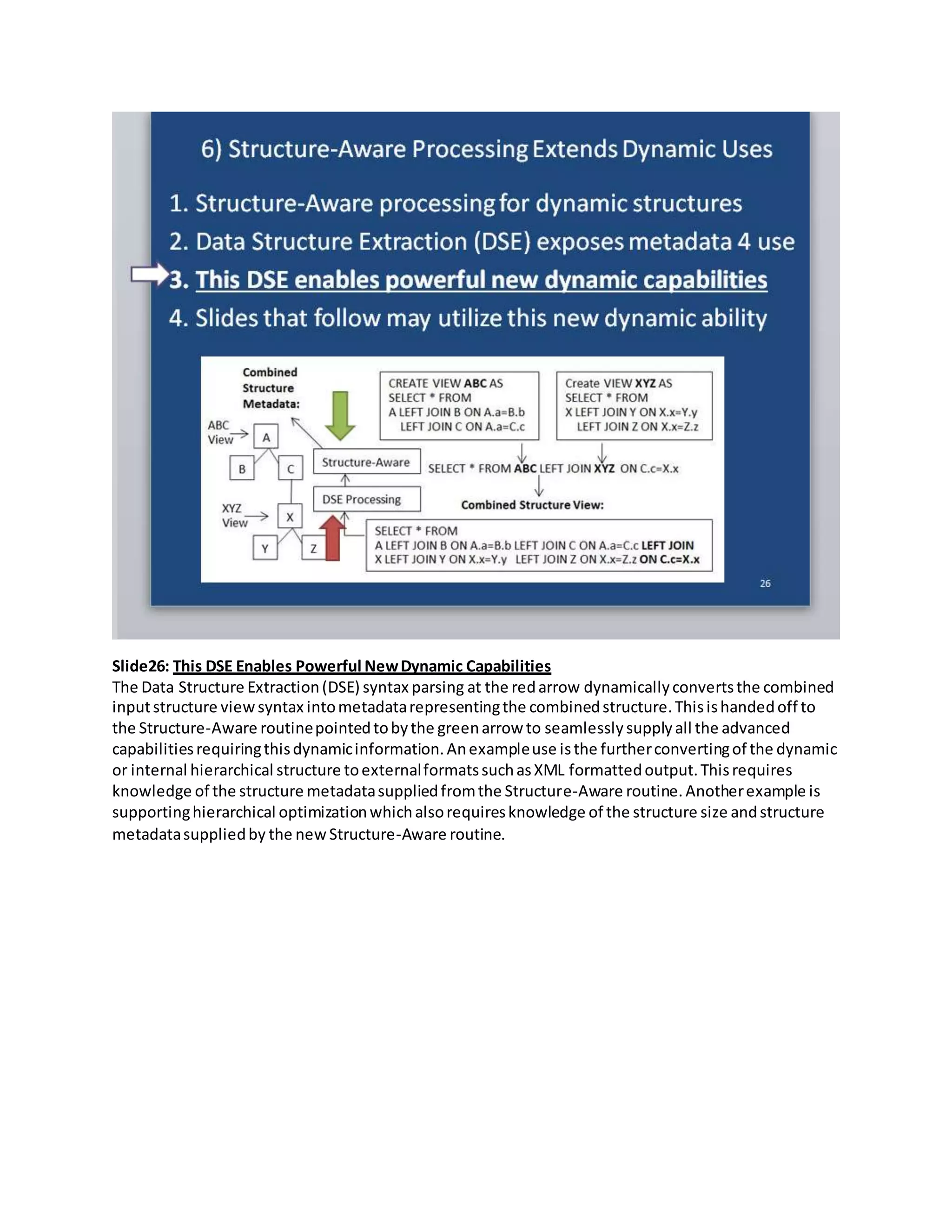 Slide26: This DSE Enables Powerful NewDynamic Capabilities
The Data Structure Extraction(DSE) syntax parsing at the redarrow dynamicallyconvertsthe combined
inputstructure viewsyntax intometadatarepresentingthe combinedstructure.Thisishandedoff to
the Structure-Aware routinepointedtobythe greenarrow to seamlesslysupplyall the advanced
capabilitiesrequiringthisdynamicinformation.Anexampleuse isthe furtherconvertingof the dynamic
or internal hierarchical structure toexternalformatssuchasXML formattedoutput.Thisrequires
knowledge of the structure metadatasuppliedfromthe Structure-Aware routine.Anotherexample is
supportinghierarchical optimizationwhichalsorequiresknowledge of the structure size andstructure
metadatasuppliedby the newStructure-Aware routine.
 