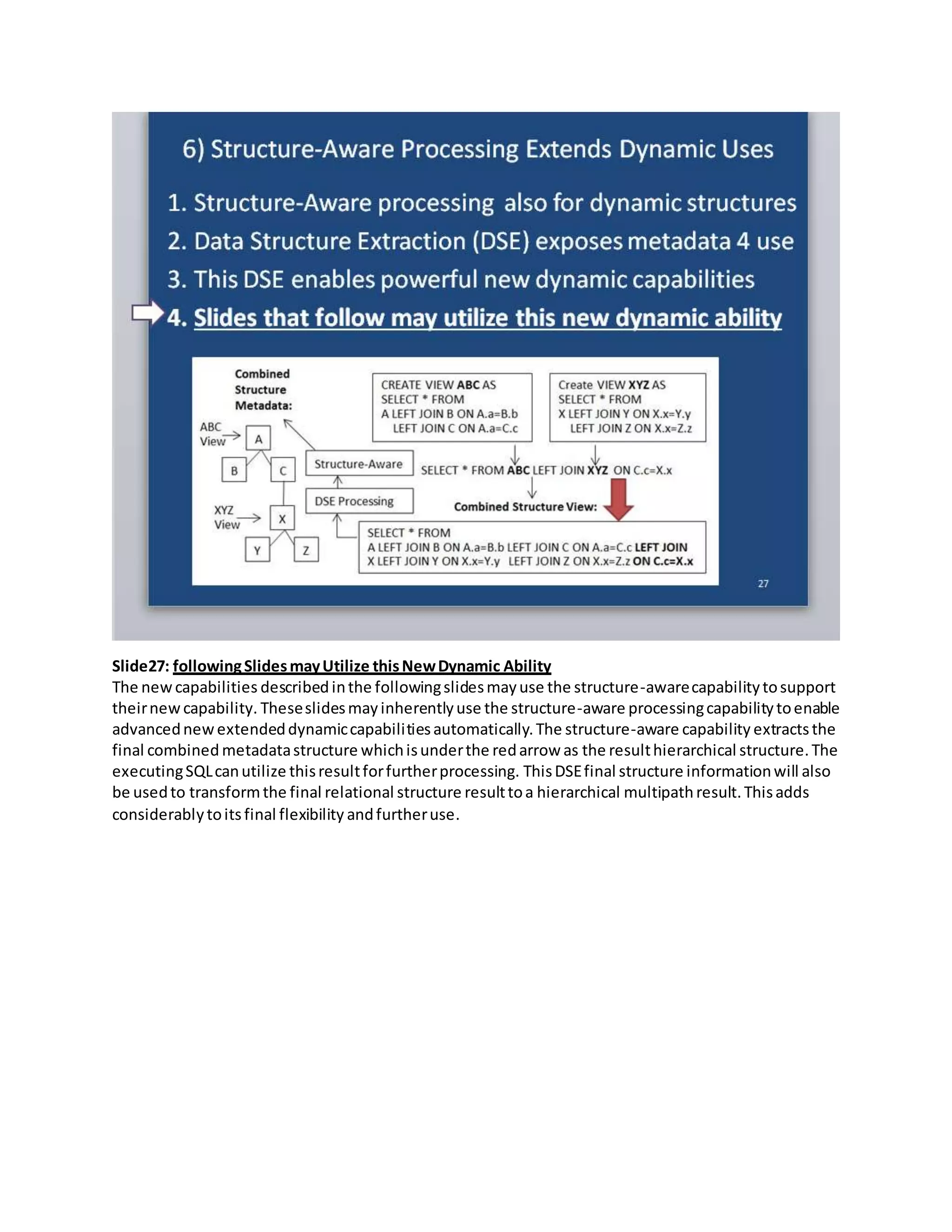 Slide27: followingSlidesmayUtilize thisNewDynamic Ability
The newcapabilities described inthe followingslidesmayuse the structure-awarecapabilitytosupport
theirnewcapability. Theseslidesmayinherentlyuse the structure-aware processingcapabilitytoenable
advancednewextendeddynamiccapabilitiesautomatically.The structure-aware capability extractsthe
final combined metadatastructure whichisunderthe redarrow as the resulthierarchical structure.The
executingSQLcanutilize thisresultforfurtherprocessing. ThisDSEfinal structure informationwill also
be usedto transformthe final relational structure resulttoa hierarchical multipathresult.Thisadds
considerablytoitsfinal flexibility andfurtheruse.
 