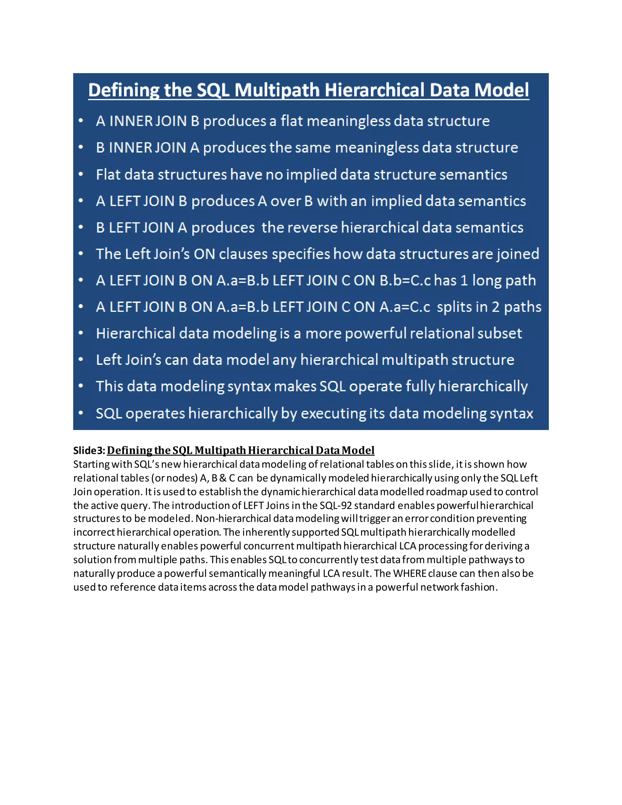 Slide3:Defining theSQL MultipathHierarchical DataModel
StartingwithSQL’snewhierarchical datamodeling of relational tablesonthisslide,itisshown how
relational tables (ornodes) A,B& C can be dynamically modeledhierarchicallyusingonly the SQLLeft
Joinoperation. Itisusedto establishthe dynamichierarchical datamodelledroadmapusedto control
the active query.The introductionof LEFT Joins inthe SQL-92 standard enablespowerfulhierarchical
structuresto be modeled.Non-hierarchical datamodelingwilltriggeranerrorconditionpreventing
incorrecthierarchical operation.The inherentlysupportedSQLmultipathhierarchicallymodelled
structure naturallyenables powerful concurrentmultipathhierarchical LCA processingforderivinga
solution frommultiple paths.Thisenables SQLtoconcurrently testdatafrommultiple pathwaysto
naturally produce apowerful semanticallymeaningful LCA result.The WHEREclause can thenalsobe
usedto reference dataitems acrossthe datamodel pathwaysina powerful networkfashion.
 
