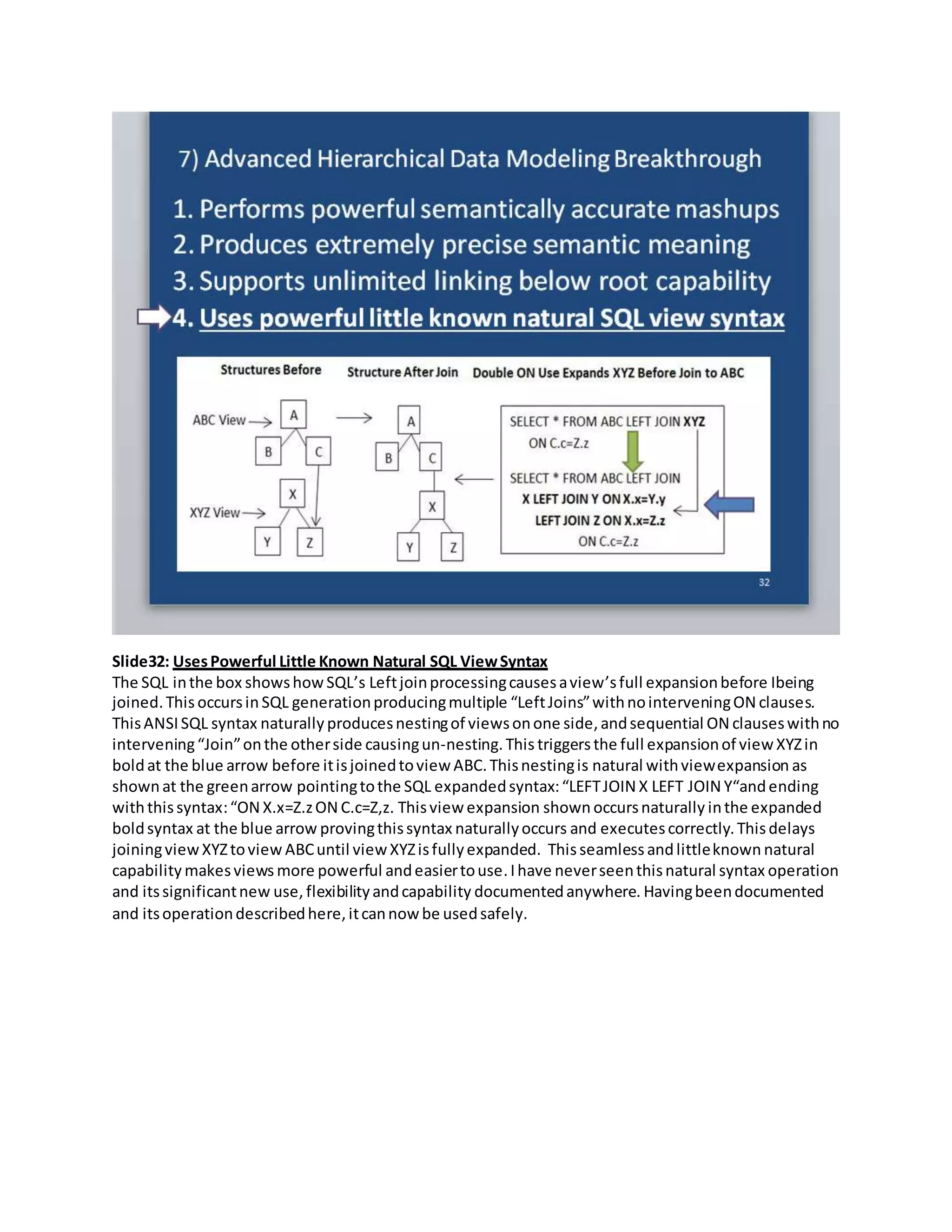 Slide32: UsesPowerful Little Known Natural SQL ViewSyntax
The SQL inthe box showshowSQL’s Leftjoinprocessingcausesaview’sfull expansionbefore Ibeing
joined.Thisoccursin SQL generationproducingmultiple “LeftJoins”withnointerveningON clauses.
ThisANSISQL syntax naturally producesnestingof viewsonone side,andsequential ON clauseswithno
intervening“Join”onthe otherside causingun-nesting.This triggersthe full expansionof view XYZin
boldat the blue arrow before itisjoinedtoview ABC.Thisnestingis natural withviewexpansion as
shownat the greenarrow pointingtothe SQL expandedsyntax:“LEFTJOIN X LEFT JOIN Y“andending
withthissyntax:“ON X.x=Z.zON C.c=Z,z. Thisview expansion shown occursnaturally inthe expanded
boldsyntax at the blue arrow provingthissyntax naturallyoccurs and executescorrectly.Thisdelays
joiningview XYZtoview ABCuntil viewXYZisfullyexpanded. Thisseamless andlittleknown natural
capability makesviews more powerful andeasiertouse.Ihave neverseenthisnatural syntax operation
and itssignificantnew use, flexibilityandcapability documentedanywhere. Havingbeendocumented
and itsoperationdescribedhere,itcannow be usedsafely.
 