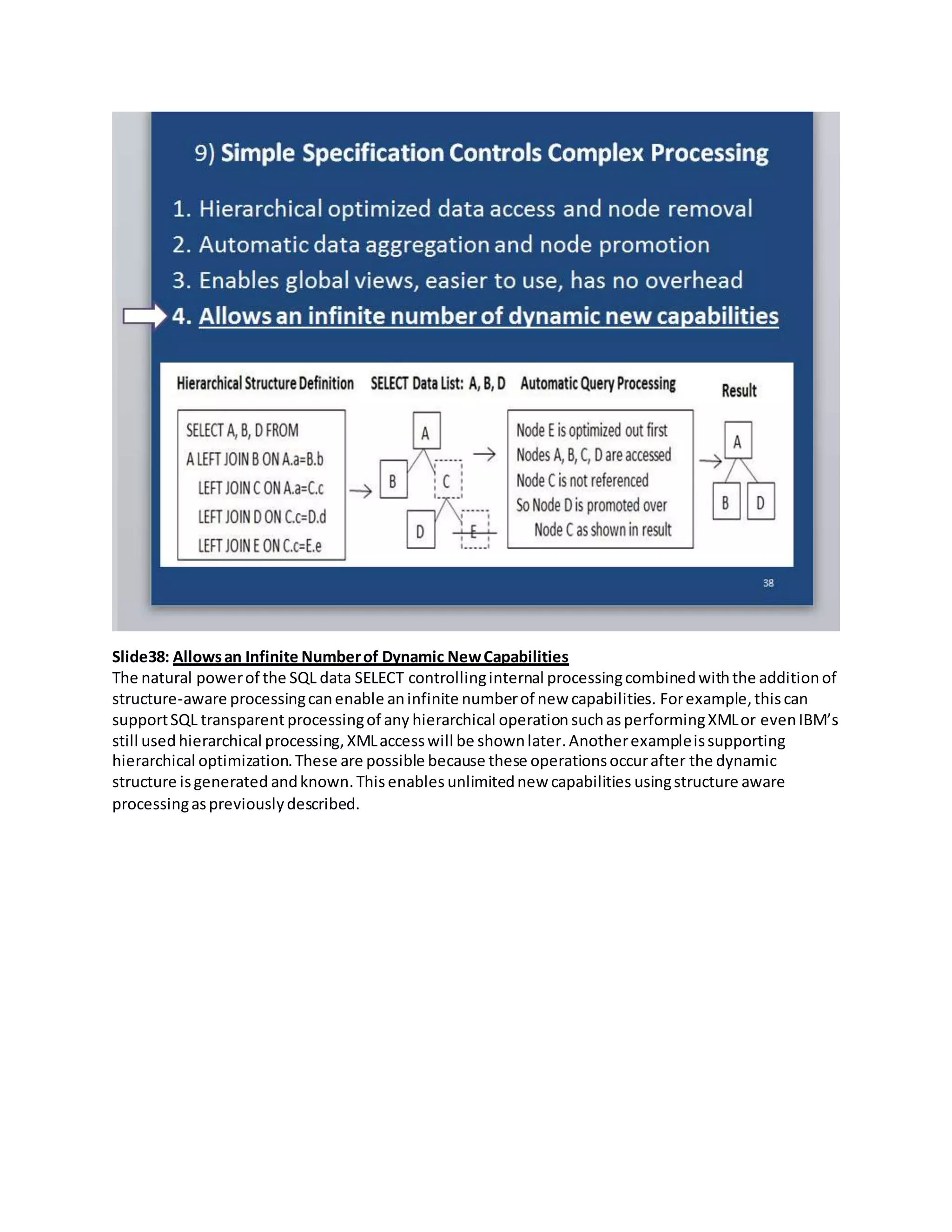 Slide38: Allowsan Infinite Numberof Dynamic NewCapabilities
The natural powerof the SQL data SELECT controllinginternal processingcombinedwiththe additionof
structure-aware processingcanenable aninfinite numberof new capabilities. Forexample,thiscan
supportSQL transparent processingof any hierarchical operation suchas performingXMLor evenIBM’s
still used hierarchical processing,XMLaccesswill be shownlater.Anotherexampleissupporting
hierarchical optimization.These are possible because these operationsoccurafter the dynamic
structure isgenerated andknown.Thisenables unlimitednew capabilities usingstructure aware
processingaspreviouslydescribed.
 