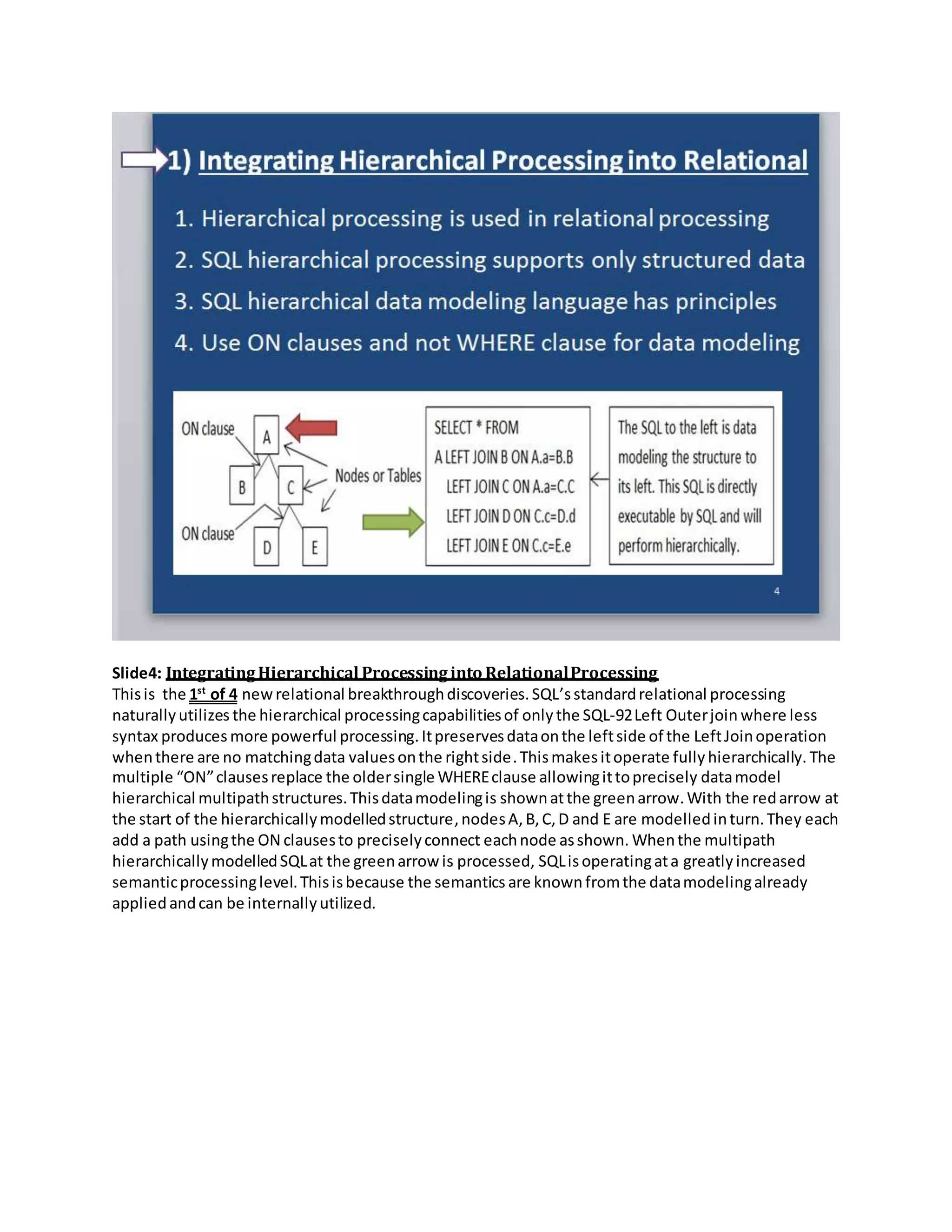 Slide4: IntegratingHierarchical Processinginto RelationalProcessing
Thisis the 1st
of 4 newrelational breakthroughdiscoveries.SQL’sstandardrelational processing
naturallyutilizes the hierarchical processingcapabilitiesof only the SQL-92Left Outerjoin where less
syntax produces more powerful processing.Itpreservesdataonthe leftside of the LeftJoinoperation
whenthere are no matchingdata valuesonthe rightside.Thismakesitoperate fully hierarchically. The
multiple “ON”clausesreplace the oldersingle WHEREclause allowingittoprecisely datamodel
hierarchical multipathstructures.Thisdatamodelingis shownatthe greenarrow.With the redarrow at
the start of the hierarchicallymodelledstructure,nodesA,B,C,D and E are modelledinturn.They each
add a path usingthe ON clausesto preciselyconnect eachnode asshown. Whenthe multipath
hierarchicallymodelledSQLat the greenarrow is processed, SQLisoperatingata greatly increased
semanticprocessinglevel.Thisisbecause the semantics are knownfromthe datamodelingalready
appliedandcan be internallyutilized.
 