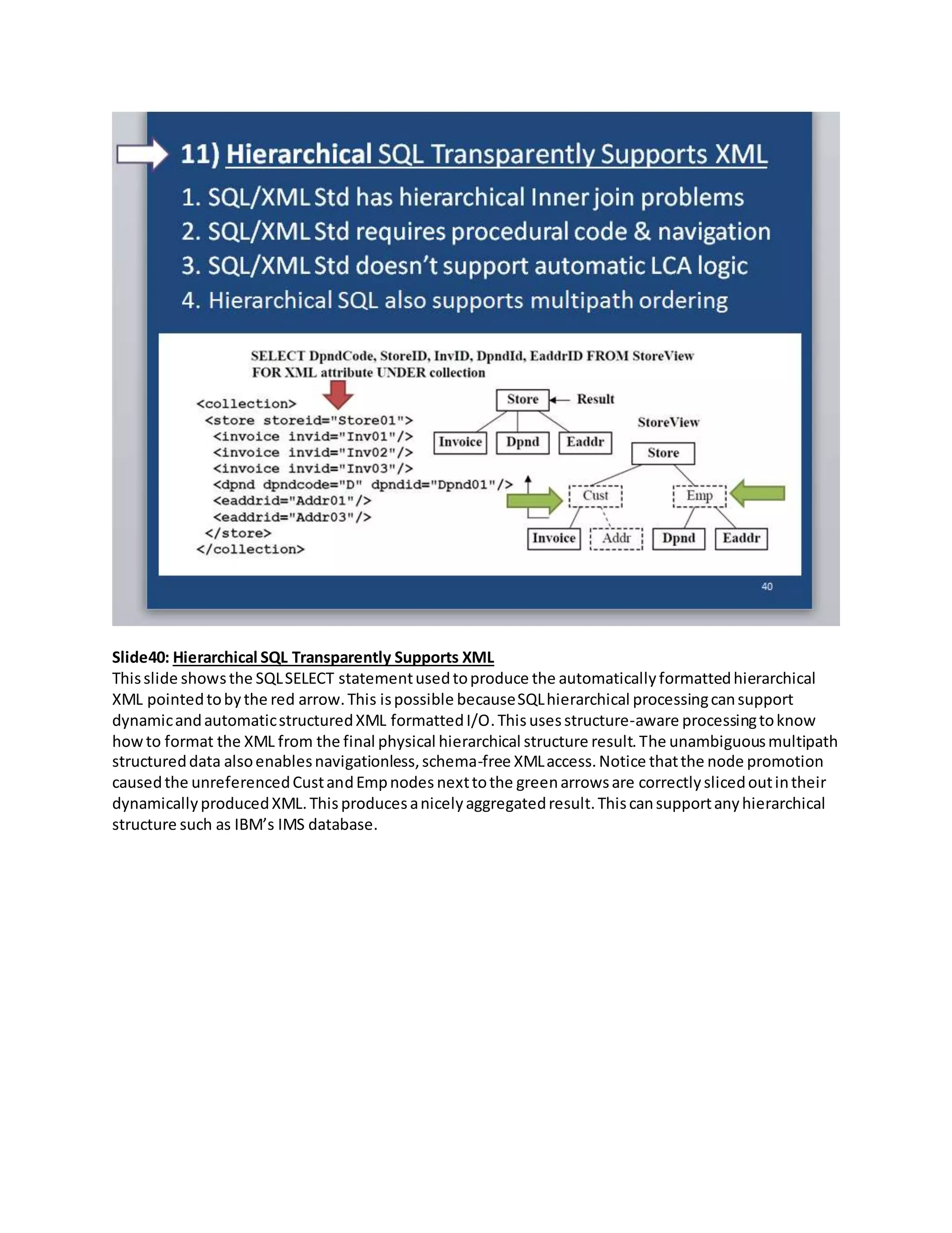 Slide40: Hierarchical SQL Transparently Supports XML
Thisslide showsthe SQLSELECT statementusedtoproduce the automaticallyformattedhierarchical
XML pointedtobythe red arrow.This ispossible becauseSQLhierarchical processingcansupport
dynamicandautomaticstructuredXML formattedI/O.Thisusesstructure-aware processingtoknow
howto format the XML from the final physical hierarchical structure result.The unambiguousmultipath
structureddata alsoenablesnavigationless,schema-free XMLaccess.Notice thatthe node promotion
causedthe unreferencedCustandEmpnodes nexttothe greenarrowsare correctlyslicedoutintheir
dynamicallyproducedXML.Thisproducesanicelyaggregatedresult.Thiscansupportanyhierarchical
structure such as IBM’s IMS database.
 