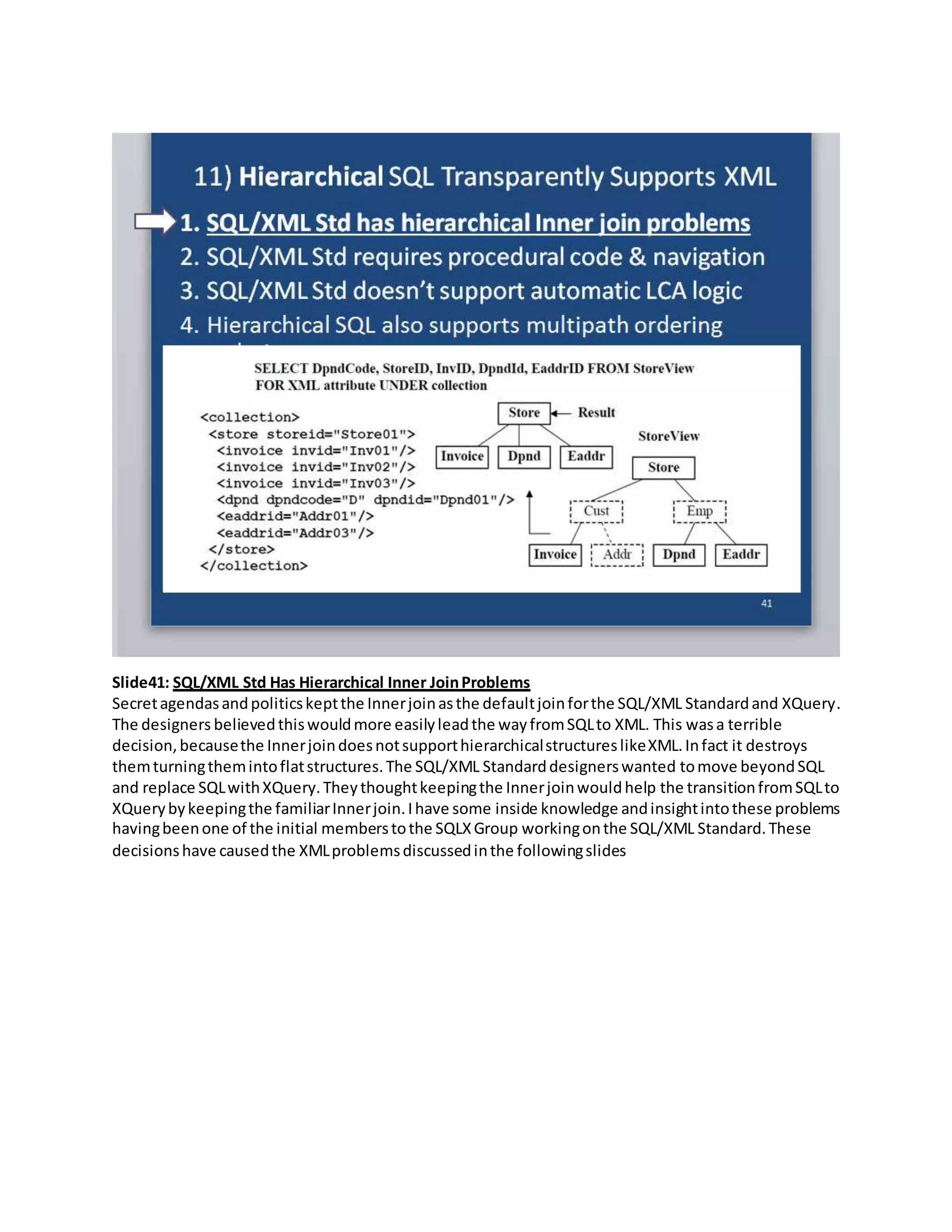 Slide41: SQL/XML Std Has Hierarchical Inner JoinProblems
Secretagendasandpoliticskeptthe Innerjoinasthe defaultjoinforthe SQL/XML Standardand XQuery.
The designers believedthiswouldmore easilyleadthe wayfromSQLto XML. This wasa terrible
decision,becausethe InnerjoindoesnotsupporthierarchicalstructureslikeXML.Infact it destroys
themturningthemintoflatstructures.The SQL/XML Standarddesignerswanted tomove beyondSQL
and replace SQLwithXQuery.Theythoughtkeepingthe Innerjoinwouldhelp the transitionfromSQLto
XQuerybykeepingthe familiarInnerjoin.Ihave some inside knowledge andinsightintothese problems
havingbeenone of the initial memberstothe SQLXGroup workingonthe SQL/XML Standard.These
decisionshave causedthe XMLproblemsdiscussedinthe followingslides
 