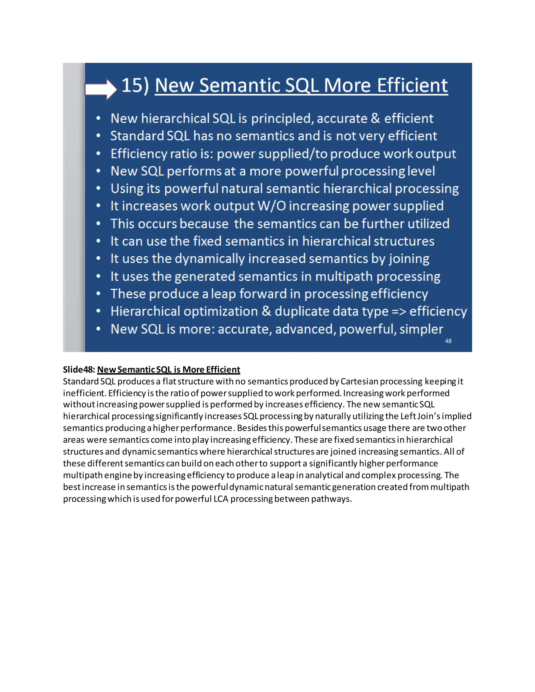 Slide48: NewSemanticSQL is More Efficient
StandardSQL producesa flatstructure withno semanticsproducedbyCartesianprocessing keepingit
inefficient.Efficiencyisthe ratioof powersuppliedtoworkperformed.Increasingworkperformed
withoutincreasingpowersupplied isperformedby increasesefficiency. The new semanticSQL
hierarchical processingsignificantlyincreasesSQLprocessingby naturallyutilizingthe LeftJoin’simplied
semanticsproducingahigherperformance.Besidesthispowerfulsemanticsusage there are twoother
areas were semanticscome intoplayincreasingefficiency.These are fixedsemanticsinhierarchical
structures and dynamicsemanticswhere hierarchical structuresare joined increasingsemantics. All of
these differentsemanticscanbuildoneachotherto supporta significantly higherperformance
multipathenginebyincreasingefficiency toproduce aleapinanalytical andcomplex processing. The
bestincrease insemanticsisthe powerfuldynamicnatural semanticgenerationcreatedfrommultipath
processingwhichisusedforpowerful LCA processingbetween pathways.
 