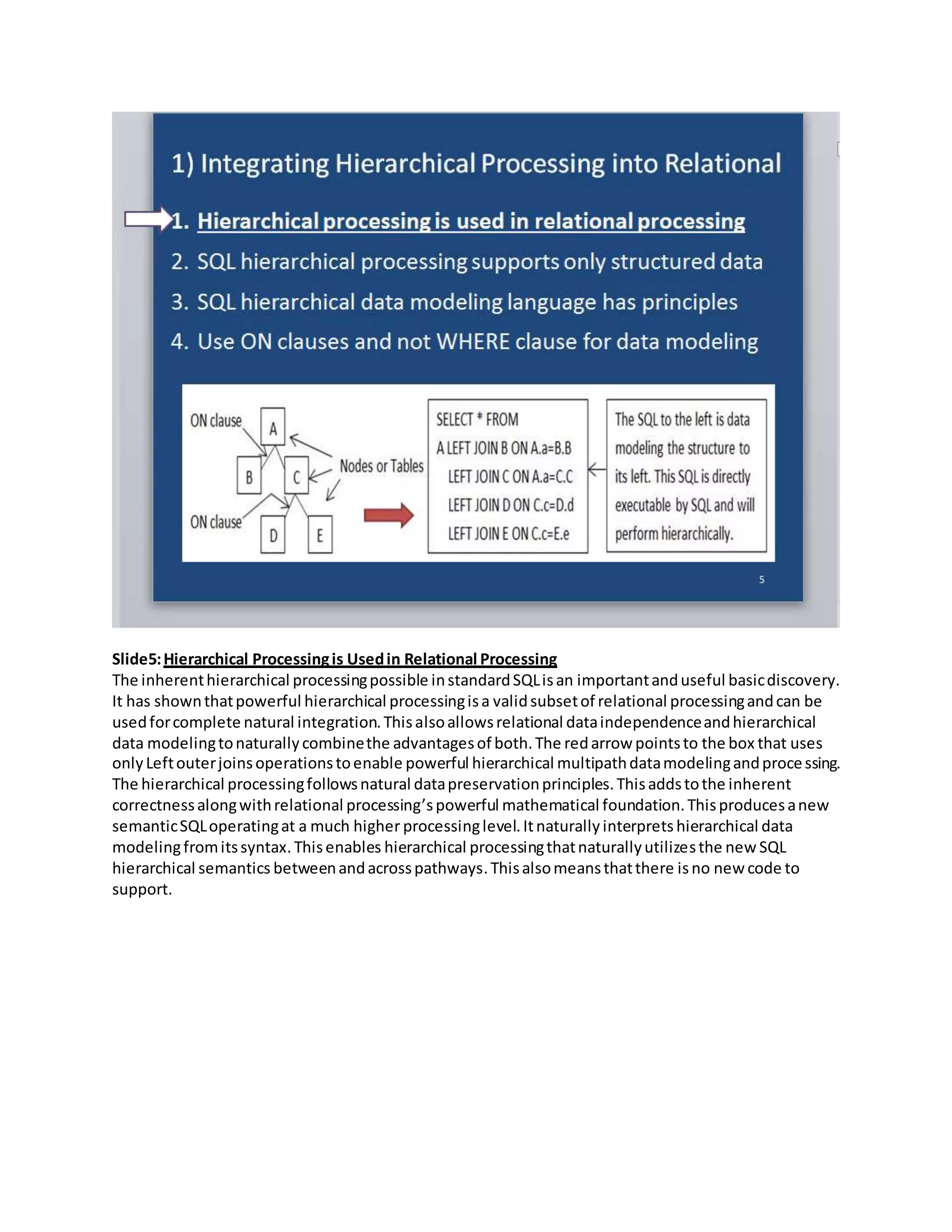 Slide5:Hierarchical Processingis Usedin Relational Processing
The inherenthierarchical processingpossible instandardSQLisan importantanduseful basicdiscovery.
It has shownthatpowerful hierarchical processingisa validsubsetof relational processingandcan be
usedforcomplete natural integration.Thisalsoallowsrelational dataindependenceandhierarchical
data modelingtonaturallycombinethe advantagesof both.The redarrow pointsto the box that uses
onlyLeftouterjoinsoperationstoenable powerful hierarchical multipathdatamodelingandprocessing.
The hierarchical processingfollowsnatural datapreservationprinciples.Thisaddstothe inherent
correctnessalongwithrelational processing’spowerful mathematical foundation.Thisproducesanew
semanticSQLoperatingat a much higher processinglevel.Itnaturally interprets hierarchical data
modelingfromitssyntax.Thisenables hierarchical processingthatnaturallyutilizesthe new SQL
hierarchical semantics betweenandacrosspathways.Thisalsomeansthatthere isno new code to
support.
 