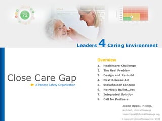 Leaders

4 Caring Environment
Overview
1.
2.

Close Care Gap
A Patient Safety Organization

Healthcare Challenge
The Real Problem

3.

Design and Re-build

4.

Next Release 4.0

5.

Stakeholder Concern

6.

No Magic Bullet...yet

7.

Integrated Solution

8.

Call for Partners
Jason Uppal, P.Eng.
Architect, clinicalMessage
Jason.Uppal@clinicalMessage.org
© copyright clinicalMessage Inc. 2013

 