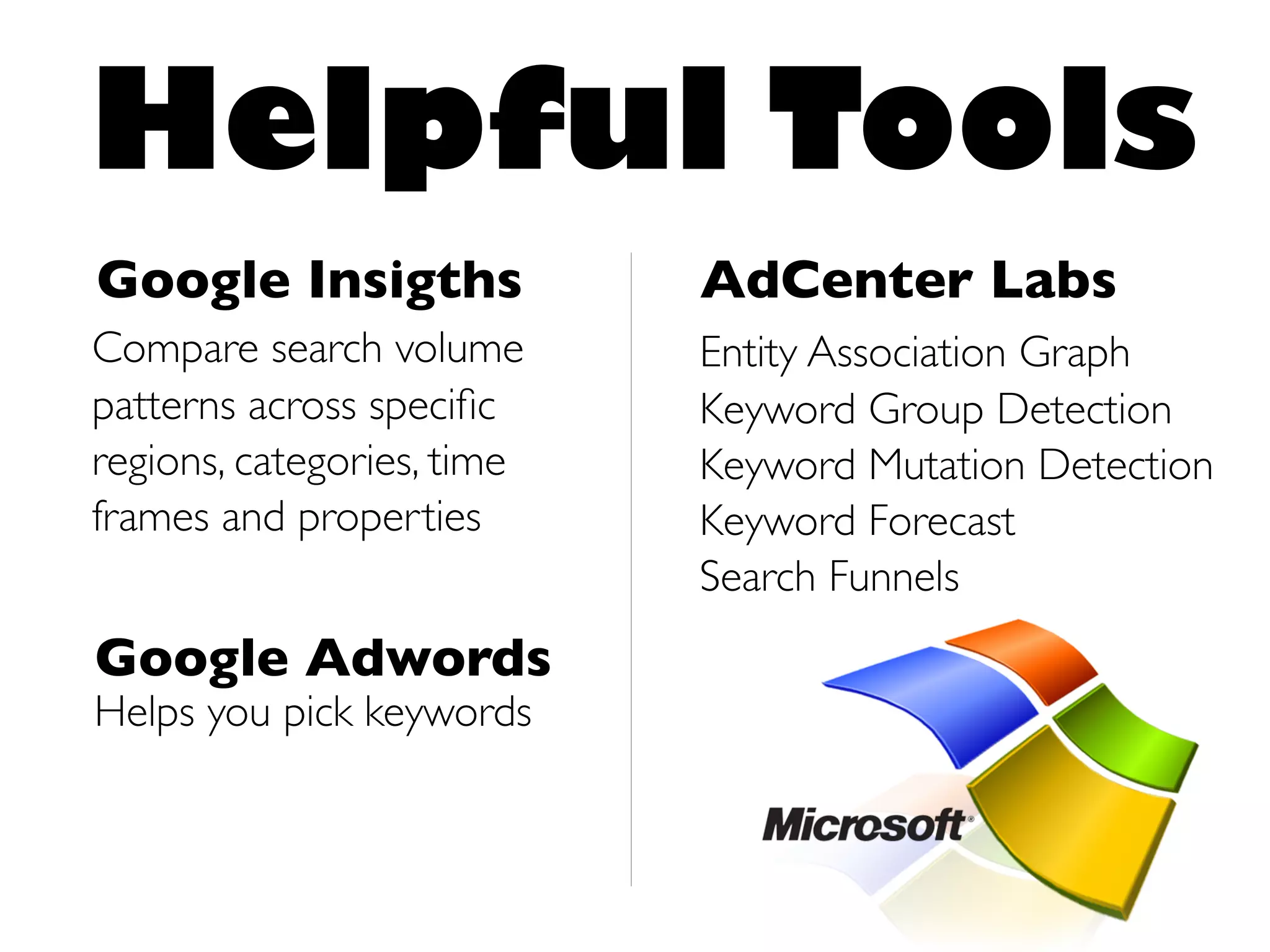 Helpful Tools
Google Insigths             AdCenter Labs
Compare search volume       Entity Association Graph
patterns across speciﬁc     Keyword Group Detection
regions, categories, time   Keyword Mutation Detection
frames and properties       Keyword Forecast
                            Search Funnels
Google Adwords
Helps you pick keywords
 
