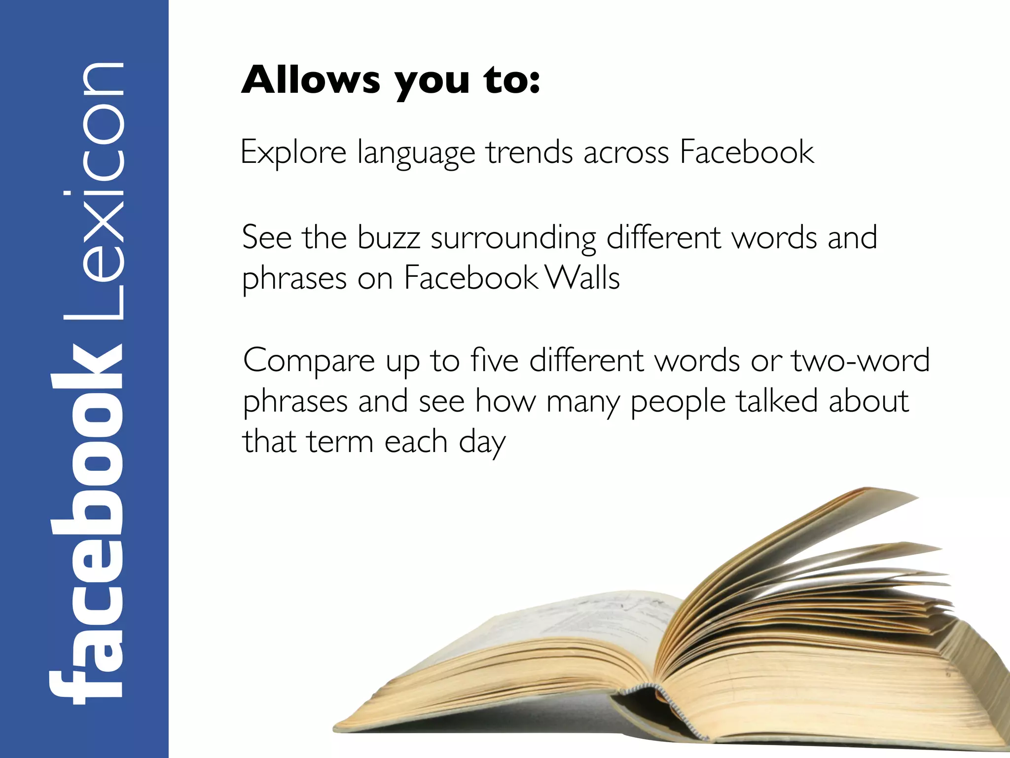 Allows you to:
Lexicon   Explore language trends across Facebook

          See the buzz surrounding different words and
          phrases on Facebook Walls

          Compare up to ﬁve different words or two-word
          phrases and see how many people talked about
          that term each day
 