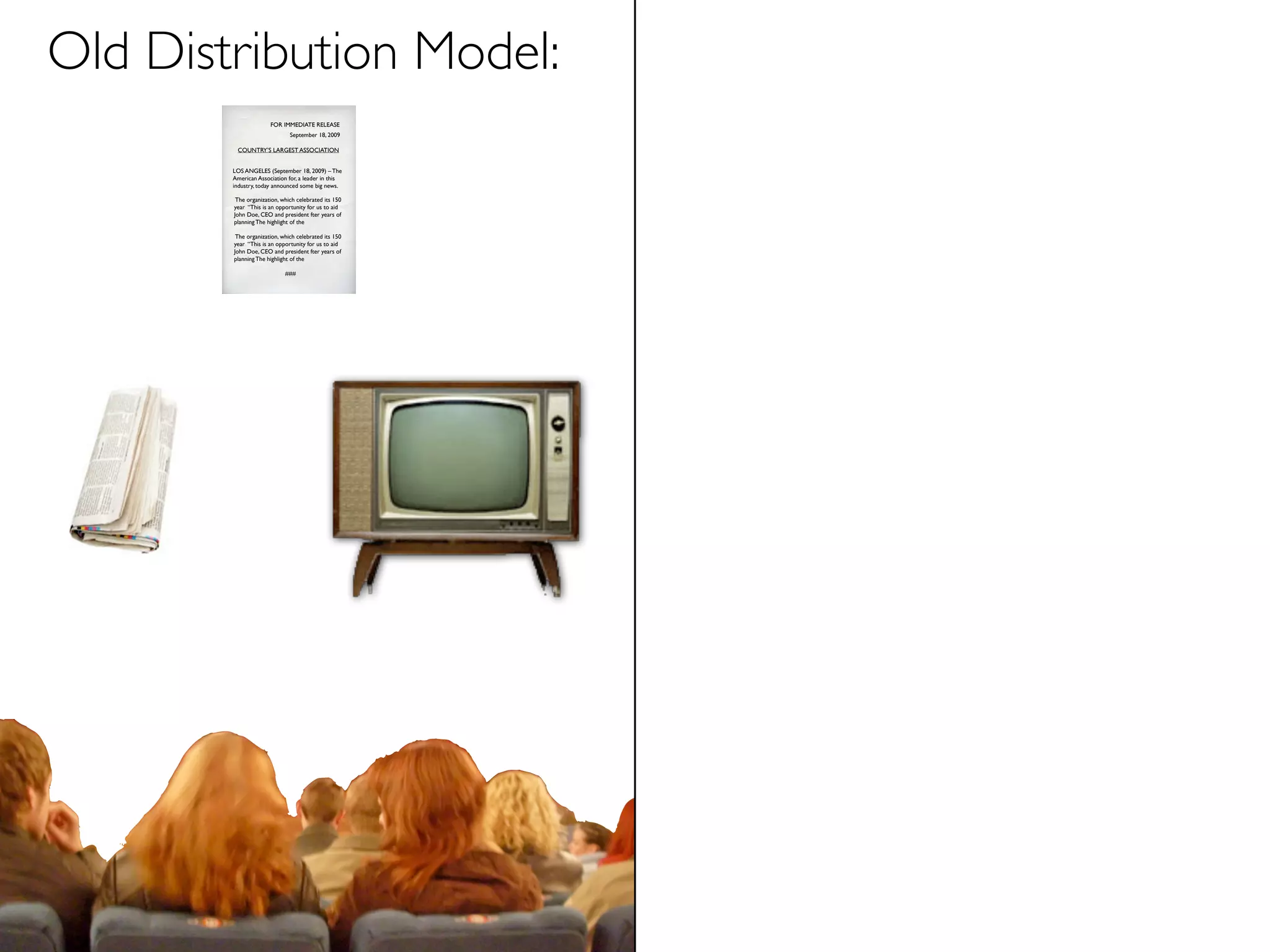Old Distribution Model:
                      FOR IMMEDIATE RELEASE
                              September 18, 2009

         COUNTRY’S LARGEST ASSOCIATION


        LOS ANGELES (September 18, 2009) – The
        American Association for, a leader in this
        industry, today announced some big news.

         The organization, which celebrated its 150
        year “This is an opportunity for us to aid
        John Doe, CEO and president fter years of
        planning The highlight of the

         The organization, which celebrated its 150
        year “This is an opportunity for us to aid
        John Doe, CEO and president fter years of
        planning The highlight of the

                            ###
 
