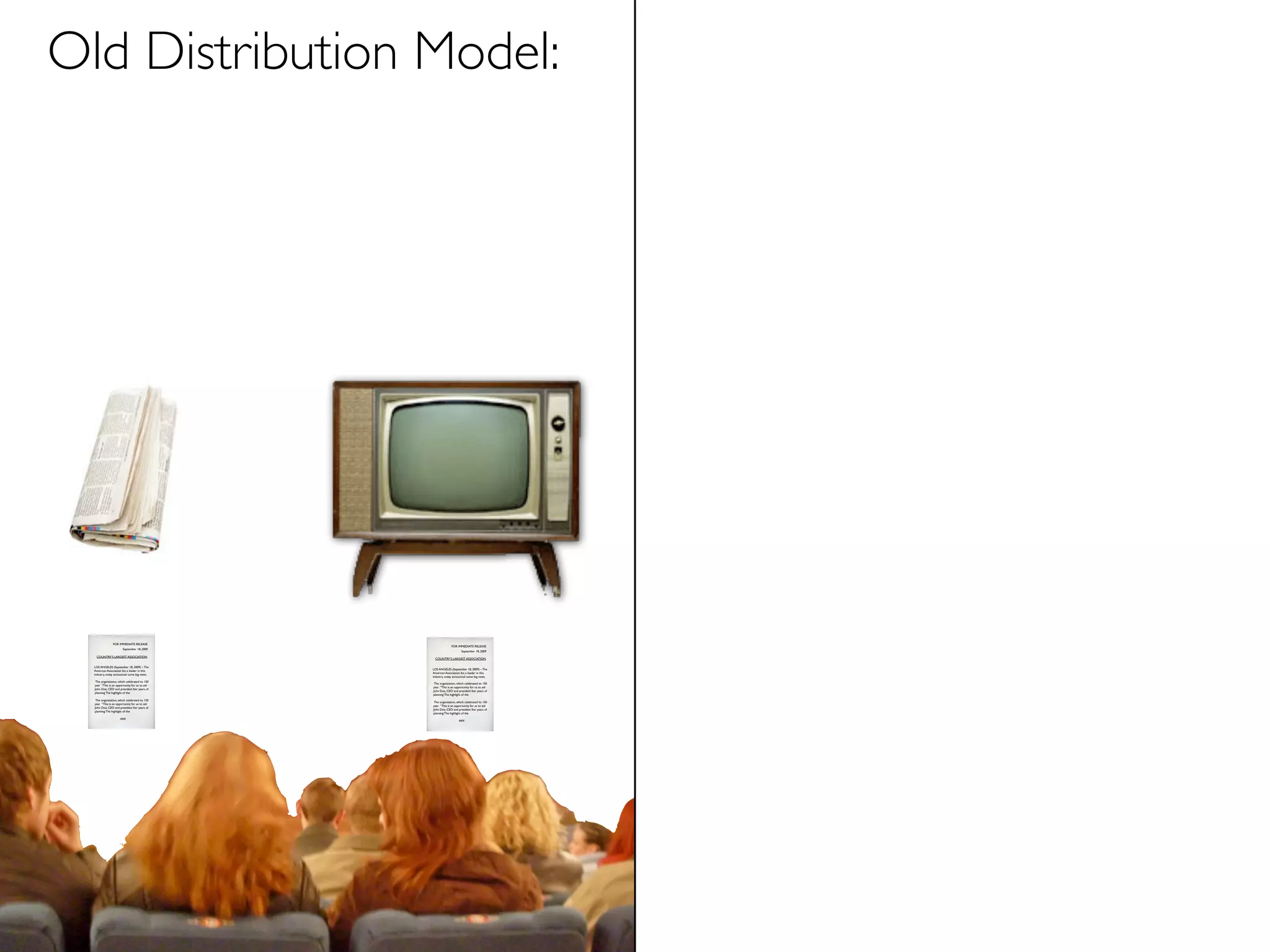 Old Distribution Model:




                FOR IMMEDIATE RELEASE
                                                              FOR IMMEDIATE RELEASE
                        September 18, 2009
                                                                      September 18, 2009
   COUNTRY’S LARGEST ASSOCIATION
                                                 COUNTRY’S LARGEST ASSOCIATION

  LOS ANGELES (September 18, 2009) – The
                                                LOS ANGELES (September 18, 2009) – The
  American Association for, a leader in this
                                                American Association for, a leader in this
  industry, today announced some big news.
                                                industry, today announced some big news.
   The organization, which celebrated its 150
                                                 The organization, which celebrated its 150
  year “This is an opportunity for us to aid
                                                year “This is an opportunity for us to aid
  John Doe, CEO and president fter years of
                                                John Doe, CEO and president fter years of
  planning The highlight of the
                                                planning The highlight of the
   The organization, which celebrated its 150
                                                 The organization, which celebrated its 150
  year “This is an opportunity for us to aid
                                                year “This is an opportunity for us to aid
  John Doe, CEO and president fter years of
                                                John Doe, CEO and president fter years of
  planning The highlight of the
                                                planning The highlight of the
                      ###
                                                                    ###
 