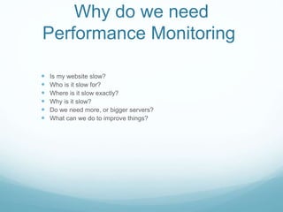 Why do we need
Performance Monitoring
 Is my website slow?
 Who is it slow for?
 Where is it slow exactly?
 Why is it slow?
 Do we need more, or bigger servers?
 What can we do to improve things?
 