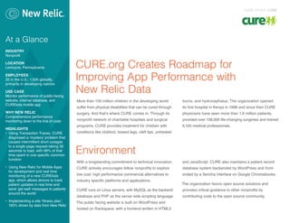 CURE.org Creates Roadmap for
Improving App Performance with
New Relic Data
More than 100 million children in the developing world
suffer from physical disabilities that can be cured through
surgery. And that’s where CURE comes in. Through its
nonprofit network of charitable hospitals and surgical
programs, CURE provides treatment for children with
conditions like clubfoot, bowed legs, cleft lips, untreated
burns, and hydrocephalus. The organization opened
its first hospital in Kenya in 1998 and since then CURE
physicians have seen more than 1.9 million patients,
provided over 138,000 life-changing surgeries and trained
6,100 medical professionals.
Environment
With a longstanding commitment to technical innovation,
CURE actively encourages fellow nonprofits to explore
low cost, high performance commercial alternatives to
industry specific platforms and applications.
CURE runs on Linux servers, with MySQL as the backend
database and PHP as the server-side scripting language.
The public facing website is built on WordPress and
hosted on Rackspace, with a frontend written in HTML5
and JavaScript. CURE also maintains a patient record
database system backended by WordPress and front-
ended by a Sencha interface on Google Chromebooks.
The organization favors open source solutions and
provides critical guidance to other nonprofits by
contributing code to the open source community.
At a Glance
INDUSTRY
Nonprofit
LOCATION
Lemoyne, Pennsylvania
EMPLOYEES
35 in the U.S.; 1,500 globally,
primarily in developing nations
USE CASE
Monitor performance of public-facing
website, internal database, and
CUREkids mobile app
WHY NEW RELIC
Comprehensive performance
monitoring down to the line of code
HIGHLIGHTS
• Using Transaction Traces, CURE
diagnosed a ‘mystery’ problem that
caused intermittent short outages
to a single page request taking 30
seconds to load, with 99% of that
time spent in one specific common
function
• Using New Relic for Mobile Apps
for development and real time
monitoring of a new CUREkids
app, which allows donors to track
patient updates in real time and
send ‘get well’ messages to patients
around the world
• Implementing a site ‘fitness plan’,
100% driven by data from New Relic
CASE STUDY: CURE
 