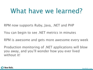 What have we learned?

RPM now supports Ruby, Java, .NET and PHP

You can begin to see .NET metrics in minutes

RPM is awesome and gets more awesome every week

Production monitoring of .NET applications will blow
you away, and you’ll wonder how you ever lived
without it!


                                                NewRelic.com
 